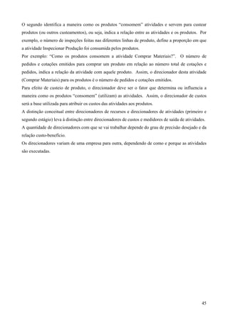 O segundo identifica a maneira como os produtos “consomem” atividades e servem para custear
produtos (ou outros custeamentos), ou seja, indica a relação entre as atividades e os produtos. Por
exemplo, o número de inspeções feitas nas diferentes linhas de produto, define a proporção em que
a atividade Inspecionar Produção foi consumida pelos produtos.
Por exemplo: “Como os produtos consomem a atividade Comprar Materiais?”. O número de
pedidos e cotações emitidos para comprar um produto em relação ao número total de cotações e
pedidos, indica a relação da atividade com aquele produto. Assim, o direcionador desta atividade
(Comprar Materiais) para os produtos é o número de pedidos e cotações emitidos.
Para efeito de custeio de produto, o direcionador deve ser o fator que determina ou influencia a
maneira como os produtos “consomem” (utilizam) as atividades. Assim, o direcionador de custos
será a base utilizada para atribuir os custos das atividades aos produtos.
A distinção conceitual entre direcionadores de recursos e direcionadores de atividades (primeiro e
segundo estágio) leva à distinção entre direcionadores de custos e medidores de saída de atividades.
A quantidade de direcionadores com que se vai trabalhar depende do grau de precisão desejado e da
relação custo-benefício.
Os direcionadores variam de uma empresa para outra, dependendo de como e porque as atividades
são executadas.




                                                                                                  45
 