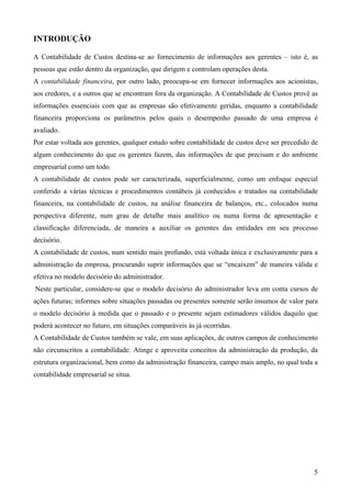 INTRODUÇÃO

A Contabilidade de Custos destina-se ao fornecimento de informações aos gerentes – isto é, as
pessoas que estão dentro da organização, que dirigem e controlam operações desta.
A contabilidade financeira, por outro lado, preocupa-se em fornecer informações aos acionistas,
aos credores, e a outros que se encontram fora da organização. A Contabilidade de Custos provê as
informações essenciais com que as empresas são efetivamente geridas, enquanto a contabilidade
financeira proporciona os parâmetros pelos quais o desempenho passado de uma empresa é
avaliado.
Por estar voltada aos gerentes, qualquer estudo sobre contabilidade de custos deve ser precedido de
algum conhecimento do que os gerentes fazem, das informações de que precisam e do ambiente
empresarial como um todo.
A contabilidade de custos pode ser caracterizada, superficialmente, como um enfoque especial
conferido a várias técnicas e procedimentos contábeis já conhecidos e tratados na contabilidade
financeira, na contabilidade de custos, na análise financeira de balanços, etc., colocados numa
perspectiva diferente, num grau de detalhe mais analítico ou numa forma de apresentação e
classificação diferenciada, de maneira a auxiliar os gerentes das entidades em seu processo
decisório.
A contabilidade de custos, num sentido mais profundo, está voltada única e exclusivamente para a
administração da empresa, procurando suprir informações que se “encaixem” de maneira válida e
efetiva no modelo decisório do administrador.
Neste particular, considere-se que o modelo decisório do administrador leva em conta cursos de
ações futuras; informes sobre situações passadas ou presentes somente serão insumos de valor para
o modelo decisório à medida que o passado e o presente sejam estimadores válidos daquilo que
poderá acontecer no futuro, em situações comparáveis às já ocorridas.
A Contabilidade de Custos também se vale, em suas aplicações, de outros campos de conhecimento
não circunscritos a contabilidade. Atinge e aproveita conceitos da administração da produção, da
estrutura organizacional, bem como da administração financeira, campo mais amplo, no qual toda a
contabilidade empresarial se situa.




                                                                                                 5
 