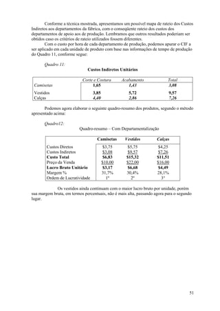 Conforme a técnica mostrada, apresentamos um possível mapa de rateio dos Custos
Indiretos aos departamentos da fábrica, com o conseqüente rateio dos custos dos
departamentos de apoio aos de produção. Lembramos que outros resultados poderiam ser
obtidos caso os critérios de rateio utilizados fossem diferentes.
        Com o custo por hora de cada departamento de produção, podemos apurar o CIF a
ser aplicado em cada unidade de produto com base nas informações de tempo de produção
do Quadro 11, conforme segue:

       Quadro 11:
                              Custos Indiretos Unitários

                           Corte e Costura       Acabamento               Total
 Camisetas                      1,65                1,43                  3,08
 Vestidos                        3,85               5,72                  9,57
 Calças                          4,40               2,86                  7,26

       Podemos agora elaborar o seguinte quadro-resumo dos produtos, segundo o método
apresentado acima:

       Quadro12:
                          Quadro-resumo – Com Departamentalização

                                   Camisetas      Vestidos          Calças
        Custos Diretos                  $3,75      $5,75            $4,25
        Custos Indiretos                 $3,08      $9,57            $7,26
        Custo Total                     $6,83      $15,32           $11,51
        Preço da Venda                  $10,00     $22,00           $16,00
        Lucro Bruto Unitário            $3,17      $6,68            $4,49
        Margem %                        31,7%      30,4%            28,1%
        Ordem de Lucratividade            1º         2º               3°

             Os vestidos ainda continuam com o maior lucro bruto por unidade, porém
sua margem bruta, em termos percentuais, não é mais alta, passando agora para o segundo
lugar.




                                                                                     51
 