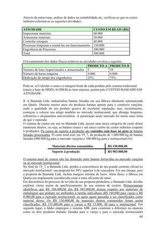 Através de entrevistas, análise de dados na contabilidade etc, verificou-se que os custos
indiretos referiam-se as seguintes atividades:

ATIVIDADE                                             CUSTO EM REAIS (R$)
Inspecionar materiais                                 60.000
Armazenar materiais                                   50.000
Controlar estoques                                    40.000
Processar máquinas e mantê-las em funcionamento       150.000
Engenharia de Processos                               200.000
Total                                                 500.000

O levantamento dos dados físicos relativos as atividades revelou o seguinte:
                                                  PRODUTO A PRODUTO B
Numero de lotes inspecionados e armazenados 5                     10
Número de horas-máquina                           4.000           6.000
Dedicação do tempo dos engenheiros                25%             75%

Pede-se: a) Calcular o custo e a margem bruta de cada produto pelo sistema tradicional
(rateio a base de MOD); b) IDEM ao item anterior, porém pelo CUSTEIO BASEADO EM
ATIVIDADE.

3. A Batatada Ltda. industrializa batatas fatiadas em sua fábrica altamente automatizada
em Quatis. Durante muitos anos ela produziu batatas apenas para o comércio varejista,
onde a qualidade do seu produto gozava de excelente reputação, mas, recentemente,
começou a colocar seu artigo também no mercado institucional, que abrange hospitais,
refeitórios e alojamentos universitários. A penetração neste mercado foi muito mais lenta
do que o esperado.
O sistema de custos em uso na Batatada Ltda. possui uma única categoria de custo direto
(materiais diretos, ou seja, as batatas cruas) e um único centro de custos indiretos (suporte
à produção). Os custos de suporte à produção são rateados com base no peso de batatas
fatiadas processadas. O custo total real, em 19_7, da produção de 1.000.000 kg de batatas
fatiadas (900.000 kg para o mercado varejista e 100.000 kg para o institucional) foi:

                      Materiais diretos consumidos               R$ 150.000,00
                      Suporte à produção                         R$ 983.000,00

O sistema atual de custeio não faz distinção entre batatas fornecidas ao mercado varejista
ou ao mercado institucional.
No final de 19_7, a Batatada Ltda. perdeu a concorrência de um grande contrato oficial no
mercado institucional: sua proposta foi 30% superior à da vencedora. Foi um choque, pois
a proposta da Batatada Ltda. incluía margem mínima de lucro. Além disso, a fábrica em
Quatis era amplamente reconhecida como a mais eficiente do ramo.
Em decorrência do processo de revisão de sua proposta perdedora, a Batatada Ltda. decidiu
explorar vários meios de aperfeiçoamento do seu sistema de custeio. Primeiramente
identificou que R$ 188.000,00 dos R$ 983.000,00 diziam respeito aos materiais de
embalagem que podiam ser atribuídos à tarefas individuais (R$ 180.000 para varejo e R$
8.000,00 para o mercado institucional), os quais agora passarão a ser classificados como
material direto. Os R$ 150.000,00 de materiais diretos consumidos foram assim
classificados: R$ 135.000,00 para o varejo e R$ 15.000, 00 para o institucional. Em
segundo lugar, a Idaho empregou o sistema ABC para examinar a diferença na maneira
como os dois produtos (batatas fatiadas para o varejo e para o mercado institucional)
                                                                                       60
 