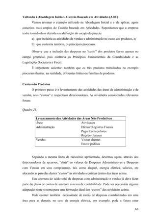 Voltando à Abordagem Inicial - Custeio Baseado em Atividades (ABC)
         Vamos retomar o exemplo utilizado na Abordagem Inicial e a ele aplicar, agora
conceitos mais amplos do Custeio baseado em Atividades. Suponhamos que a empresa
tenha tomado duas decisões na definição do escopo do projeto:
         a) que incluiria as atividades de vendas e administração no custo dos produtos, e;
         b) que custearia também, os principais processos.

         Observe que a inclusão das despesas no “custo” dos produtos faz-se apenas no
campo gerencial, pois contraria os Princípios Fundamentais da Contabilidade e as
Legislações Societária e Fiscal.
         É importante salientar, também que os três produtos trabalhados no exemplo
procuram ilustrar, na realidade, diferentes linhas ou famílias de produtos.


Custeando Produtos
         O primeiro passo é o levantamento das atividades das áreas de administração e de
vendas, seus “custos” e respectivos direcionadores. As atividades consideradas relevantes
foram:

Quadro 21:

            Levantamento das Atividades das Áreas Não Produtivas
            Áreas                          Atividades
            Administração                  Efetuar Registros Fiscais
                                           Pagar Fornecedores
                                           Receber Faturas
            Vendas                         Visitar clientes
                                           Emitir pedidos



         Seguindo a mesma linha de raciocínio apresentada, devemos agora, através dos
direcionadores de recursos, “abrir” os valores de Despesas Administrativas e Despesas
com Vendas em seus componentes, tais como aluguel, energia elétrica, salários, etc
alocando as parcelas destes “custos” às atividades contidas dentro das áreas acima.
         Esta abertura do saldo total de despesas com administração e vendas já deve fazer
parte do plano de contas de um bom sistema de contabilidade. Pode ser necessária alguma
adaptação neste sistema para uma formação ideal dos “custos” das atividades acima.
         Pode ocorrer também necessidade de rateio de despesas contabilizadas em uma
área para as demais; no caso da energia elétrica, por exemplo, pode a fatura estar

                                                                                          66
 