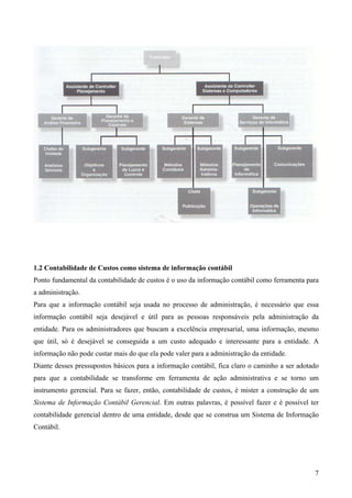 1.2 Contabilidade de Custos como sistema de informação contábil
Ponto fundamental da contabilidade de custos é o uso da informação contábil como ferramenta para
a administração.
Para que a informação contábil seja usada no processo de administração, é necessário que essa
informação contábil seja desejável e útil para as pessoas responsáveis pela administração da
entidade. Para os administradores que buscam a excelência empresarial, uma informação, mesmo
que útil, só é desejável se conseguida a um custo adequado e interessante para a entidade. A
informação não pode custar mais do que ela pode valer para a administração da entidade.
Diante desses pressupostos básicos para a informação contábil, fica claro o caminho a ser adotado
para que a contabilidade se transforme em ferramenta de ação administrativa e se torno um
instrumento gerencial. Para se fazer, então, contabilidade de custos, é mister a construção de um
Sistema de Informação Contábil Gerencial. Em outras palavras, é possível fazer e é possível ter
contabilidade gerencial dentro de uma entidade, desde que se construa um Sistema de Informação
Contábil.




                                                                                               7
 