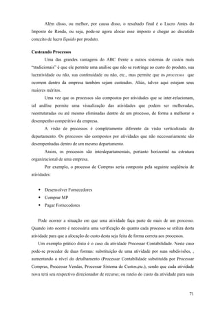 Além disso, ou melhor, por causa disso, o resultado final é o Lucro Antes do
Imposto de Renda, ou seja, pode-se agora alocar esse imposto e chegar ao discutido
conceito de lucro líquido por produto.

Custeando Processos
       Uma das grandes vantagens do ABC frente a outros sistemas de custos mais
“tradicionais” é que ele permite uma análise que não se restringe ao custo do produto, sua
lucratividade ou não, sua continuidade ou não, etc., mas permite que os processos que
ocorrem dentro da empresa também sejam custeados. Aliás, talvez aqui estejam seus
maiores méritos.
       Uma vez que os processos são compostos por atividades que se inter-relacionam,
tal análise permite uma visualização das atividades que podem ser melhoradas,
reestruturadas ou até mesmo eliminadas dentro de um processo, de forma a melhorar o
desempenho competitivo da empresa.
       A visão de processos é completamente diferente da visão verticalizada do
departamento. Os processos são compostos por atividades que não necessariamente são
desempenhadas dentro de um mesmo departamento.
       Assim, os processos são interdepartamentais, portanto horizontal na estrutura
organizacional de uma empresa.
       Por exemplo, o processo de Compras seria composto pela seguinte seqüência de
atividades:


       Desenvolver Fornecedores
       Comprar MP
       Pagar Fornecedores


   Pode ocorrer a situação em que uma atividade faça parte de mais de um processo.
Quando isto ocorre é necessária uma verificação de quanto cada processo se utiliza desta
atividade para que a alocação do custo desta seja feita de forma correta aos processos.
   Um exemplo prático disto é o caso da atividade Processar Contabilidade. Neste caso
pode-se proceder de duas formas: substituição de uma atividade por suas subdivisões, ,
aumentando o nível do detalhamento (Processar Contabilidade substituída por Processar
Compras, Processar Vendas, Processar Sistema de Custos,etc.), sendo que cada atividade
nova terá seu respectivo direcionador de recurso; ou rateio do custo da atividade para suas



                                                                                          71
 