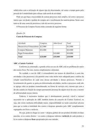 subdivisões com a utilização de algum tipo de direcionador, tal como o tempo gasto pelo
pessoal da Contabilidade para efetuar cada tarefa da atividade.
   Pode ser que haja a necessidade de custear processos mais amplos, tal como o processo
inteiro que vai desde o pedido de compra até o recebimento da matéria-prima. Neste caso
trata-se de uma soma de processos e não de um novo processo.
   O Processo de Compras ficaria então custeado da seguinte forma:


   Quadro 28:
   Custo do Processo de Compras


      Atividade                     Compras         Adm Geral        Total
      Desenvolver Fornecedores $12.000                               $12.000
      Comprar Materiais             $16.000                          $16.000
      Pagar Fornecedores                            $10.000          $10.000
      Total                         $28.000         $10.000          $38.000


ABC e Custeio Variável
       Conforme já comentado, a grande crítica ao uso do ABC está no problema do rateio
dos custos fixos. Por isso, muitos simplesmente o detestam.
       Na verdade, o uso do ABC é extraordinário em termos de identificar o custo das
atividades e dos processos e de permitir uma visão muito mais adequada para a análise da
relação custo/beneficio de cada uma dessas atividades e desses processos. Permite o
levantamento do quanto se gasta em determinadas atividades, tarefas e processos onde não
se agrega valor ao produto (manufaturado, na forma de serviços etc), mesmo que com a
devida cautela em função da sempre permanente presença de algum nível de erro e mesmo
de arbitrariedade nesses rateios.
       Todavia, é necessário lembrar que é absolutamente possível, viável e mesmo
necessário ter a aplicação do ABC também dentro do conceito do Custeio Variável; ou
seja, não existe nenhuma dificuldade maior, impossibilidade ou razão conceitual adversa
para que se tenha a totalidade dos custos e despesas apurados pelo ABC completamente
segregados em fixos e variáveis.
       Ou seja, pode-se chegar ao custo + despesa globais de um produto dividido em duas
parcelas: a) os custos diretos + os custos e despesas indiretos variáveis de cada produto e
b) os custos e despesas fixos apropriados por esse método.


                                                                                        72
 