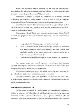 Assim, com inteligência pode-se aproveitar do lado bom dos dois extremos:
apropriação só dos custos e despesas variáveis (Custeio Direto ou Variável) e apropriação
de todos os custos e despesas da empresa (ABC, neste caso).
       Na realidade, o conceito de Margem de Contribuição fica exatamente completo
dessa forma, já que todos os custos e despesas variáveis de todas as naturezas (produção,
vendas, administração, financiamento etc.) estarão totalmente alocados ao produto.
       É absolutamente incorreto dizer-se sempre que um método é, por definição, melhor
do que o outro. Na realidade, um é melhor do que o outro em determinadas circunstâncias,
para determinadas utilizações etc.
       O fundamental e desejável seria que a empresa tivesse sempre um sistema flexível
suficiente que propiciasse todas as informações necessárias, que são basicamente as
seguintes:


       1.       margem de contribuição de cada produto (custeio variável).
       2.       custo de produção de cada produto (custeio por absorção, de preferência
               com o rateio dos custos indiretos de fabricação pelo ABC – muito mais
               detalhado, analítico e com menor número de possíveis erros do que o
               tradicional rateio por departamentos).
       3.       soma de custo global (custos e despesas) de cada produto (ABC completo).


       Claro que nem sempre isso é possível, necessário e passível de ser financeiramente
suportado pela empresa. Por isso muitas vezes há que se analisar as necessidades mais
prementes e escolher-se entre as alternativas existentes.
       O importante, ressaltamos, é não ser uma atitude inflexível e talvez até obtusa de,
por definição, ser sempre contra um determinado método de custeio.
       Todos têm, conforme já várias vezes explicitado, seus méritos e suas falhas, aliás,
se um deles fosse absolutamente correto e completo os outros teriam simplesmente sumido
da literatura e da vida prática.


Outras Considerações sobre o ABC
       Os conceitos e a metodologia do Custeio Baseado em Atividades (ABC) aplicam-se
também as empresas não-industriais, pois atividades ocorrem tanto em processos de
manufatura quanto de prestação de serviços, Logo, é possível utilizar o ABC em
instituições financeiras, concessionárias de serviços públicos (telecomunicações, energia e


                                                                                        73
 