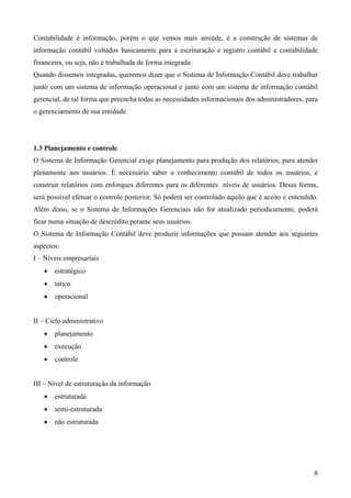 Contabilidade é informação, porém o que vemos mais amiúde, é a construção de sistemas de
informação contábil voltados basicamente para a escrituração e registro contábil e contabilidade
financeira, ou seja, não é trabalhada de forma integrada.
Quando dissemos integradas, queremos dizer que o Sistema de Informação Contábil deve trabalhar
junto com um sistema de informação operacional e junto com um sistema de informação contábil
gerencial, de tal forma que preencha todas as necessidades informacionais dos administradores, para
o gerenciamento de sua entidade.




1.3 Planejamento e controle
O Sistema de Informação Gerencial exige planejamento para produção dos relatórios, para atender
plenamente aos usuários. É necessário saber o conhecimento contábil de todos os usuários, e
construir relatórios com enforques diferentes para os diferentes níveis de usuários. Dessa forma,
será possível efetuar o controle posterior. Só poderá ser controlado aquilo que é aceito e entendido.
Além disso, se o Sistema de Informações Gerenciais não for atualizado periodicamente, poderá
ficar numa situação de descrédito perante seus usuários.
O Sistema de Informação Contábil deve produzir informações que possam atender aos seguintes
aspectos:
I – Níveis empresariais
   •   estratégico
   •   tático
   •   operacional


II – Ciclo administrativo
   •   planejamento
   •   execução
   •   controle


III – Nível de estruturação da informação
   •   estruturada
   •   semi-estruturada
   •   não estruturada




                                                                                                   8
 