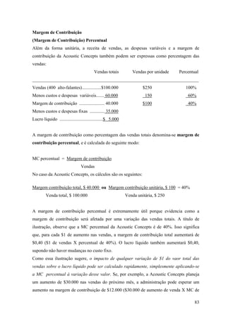 Margem de Contribuição
(Margem de Contribuição) Percentual
Além da forma unitária, a receita de vendas, as despesas variáveis e a margem de
contribuição da Acoustic Concepts também podem ser expressas como percentagem das
vendas:
                                          Vendas totais          Vendas por unidade   Percentual
_________________________________________________________________________
Vendas (400 alto-falantes).................$100.000                    $250              100%
Menos custos e despesas variáveis....... 60.000                         150               60%
Margem de contribuição ...................... 40.000                   $100               40%
Menos custos e despesas fixas ............. 35.000
Lucro líquido ......................................$ 5.000


A margem de contribuição como percentagem das vendas totais denomina-se margem de
contribuição percentual, e é calculada do seguinte modo:


MC percentual = Margem de contribuição
                                 Vendas
No caso da Acoustic Concepts, os cálculos são os seguintes:

Margem contribuição total, $ 40.000 ou Margem contribuição unitária, $ 100 = 40%
         Venda total, $ 100.000                               Venda unitária, $ 250


A margem de contribuição percentual é extremamente útil porque evidencia como a
margem de contribuição será afetada por uma variação das vendas totais. A título de
ilustração, observe que a MC percentual da Acoustic Concepts é de 40%. Isso significa
que, para cada $1 de aumento nas vendas, a margem de contribuição total aumentará de
$0,40 ($1 de vendas X percentual de 40%). O lucro líquido também aumentará $0,40,
supondo não haver mudanças no custo fixo.
Como essa ilustração sugere, o impacto de qualquer variação de $1 do vaor total das
vendas sobre o lucro líquido pode ser calculado rapidamente, simplesmente aplicando-se
a MC percentual à variação desse valor. Se, por exemplo, a Acoustic Concepts planeja
um aumento de $30.000 nas vendas do próximo mês, a administração pode esperar um
aumento na margem de contribuição de $12.000 ($30.000 de aumento de venda X MC de

                                                                                              83
 