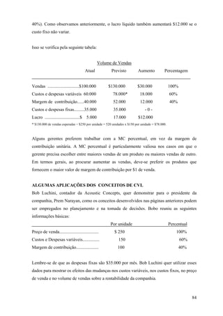 40%). Como observamos anteriormente, o lucro líquido também aumentará $12.000 se o
custo fixo não variar.


Isso se verifica pela seguinte tabela:


                                                 Volume de Vendas
                                         Atual         Previsto           Aumento           Percentagem


Vendas ............................$100.000           $130.000           $30.000                 100%
Custos e despesas variáveis 60.000                      78.000*            18.000                60%
Margem de contribuição......40.000                      52.000             12.000                40%
Custos e despesas fixas.........35.000                  35.000                 -0-
Lucro ...............................$   5.000           17.000           $12.000
* $130.000 de vendas esperadas ÷ $250 por unidade = 520 unidades x $150 por unidade = $78.000.



Alguns gerentes preferem trabalhar com a MC percentual, em vez da margem de
contribuição unitária. A MC percentual é particularmente valiosa nos casos em que o
gerente precisa escolher entre maiores vendas de um produto ou maiores vendas de outro.
Em termos gerais, ao procurar aumentar as vendas, deve-se preferir os produtos que
fornecem o maior valor de margem de contribuição por $1 de venda.


ALGUMAS APLICAÇÕES DOS CONCEITOS DE CVL
Bob Luchini, contador da Acoustic Concepts, quer demonstrar para o presidente da
companhia, Prem Narayan, como os conceitos desenvolvidos nas páginas anteriores podem
ser empregados no planejamento e na tomada de decisões. Bobo reuniu as seguintes
informações básicas:
                                                       Por unidade                               Percentual
Preço de venda...................................        $ 250                                       100%
Custos e Despesas variáveis...............                  150                                         60%
Margem de contribuição....................                  100                                        40%


Lembre-se de que as despesas fixas são $35.000 por mês. Bob Luchini quer utilizar esses
dados para mostrar os efeitos das mudanças nos custos variáveis, nos custos fixos, no preço
de venda e no volume de vendas sobre a rentabilidade da companhia.



                                                                                                              84
 