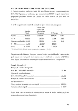 VARIAÇÃO NO CUSTO FIXO E NO VOLUME DE VENDAS
A Acoustic concepts atualmente vende 400 alto-falantes por mês (vendas mensais de
$100.000). O gerente de vendas acha que um aumento de $10.000 no gasto mensal com
propaganda produziria aumento de $30.000 nas vendas mensais. O gasto deve ser
autorizado?


A tabela a seguir mostra o efeito da alteração no gasto mensal com propaganda:
                                                    Vendas com
                                                    Orçamento
                               Vendas               Adicional de
                               Atuais               Propaganda                    Diferença           %
Vendas ..................$100.000                    $130.000                     $30.000           100%
C e D ......................... 60.000                     78.000                   18.000           60%
Margem contribuição. 40.000                                52.000                   12.000           40%
C e D fixas................. 35.000                        45.000*                  10.000
Lucro .....................$    5.000                  $    7.000               $    2.000
*$35.000 mais $10.000 adicionais mensais do orçamento de propaganda = $45.000.



Supondo que não há outros elementos a serem levados em consideração, o aumento do
gasto mensal com propaganda deve ser aprovado, pois ele levaria ao aumento de $2.000 no
lucro líquido. Há dois modos mais simples de apresentar essa solução. Eis o primeiro:


Solução Alternativa 1
Margem de contribuição esperada:
$130.000 X 40% da MC percentual ................................................................ $ 52.000
Margem de contribuição atual:
$100.000 X 40% da MC percentual ................................................................ $ 40.000
Margem de contribuição incremental .............................................................. $ 12.000
Variação custo fixo:
Menos aumento da despesa com propaganda .................................................. $ 10.000
Aumento do lucro líquido ................................................................................ $ 2.000


Como, nesse caso, variam somente o custo fixo e o volume de vendas, a solução pode ser
apresentada em uma forma ainda menor.




                                                                                                                    85
 