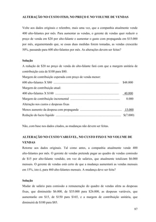ALTERAÇÃO NO CUSTO FIXO, NO PREÇO E NO VOLUME DE VENDAS


Volte aos dados originais e relembre, mais uma vez, que a companhia atualmente vende
400 alto-falantes por mês. Para aumentar as vendas, o gerente de vendas quer reduzir o
preço de venda em $20 por alto-falante e aumentar o gasto com propaganda em $15.000
por mês, argumentando que, se essas duas medidas forem tomadas, as vendas crescerão
50%, passando para 600 alto-falantes por mês. As alterações devem ser feitas?


Solução
A redução de $20 no preço de venda do alto-falante fará com que a margem unitária de
contribuição caia de $100 para $80.
Margem de contribuição esperada com preço de venda menor:
600 alto-falantes X $80 ...................................................................................   $48.000
Margem de contribuição atual:
400 alto-falantes X $100 .................................................................................     40.000
Margem de contribuição incremental ...............................................................              8.000
Alteração nos custos e despesas fixas
Menos aumento da despesa com propaganda ..................................................... 15.000
Redução do lucro líquido ................................................................................... $(7.000)


Não, com base nos dados citados, as mudanças não devem ser feitas.


ALTERAÇÃO NO CUSTO VARIÁVEL, NO CUSTO FIXO E NO VOLUME DE
VENDAS
Retorne aos dados originais. Tal como antes, a companhia atualmente vende 400
alto-falantes por mês. O gerente de vendas pretende pagar ao quadro de vendas comissão
de $15 por alto-falante vendido, em vez de salários, que atualmente totalizam $6.000
mensais. O gerente de vendas está certo de que a mudança aumentará as vendas mensais
em 15%, isto é, para 460 alto-falantes mensais. A mudança deve ser feita?


Solução
Mudar de salário para comissão a remuneração do quadro de vendas afeta as despesas
fixas, que diminuirão $6.000, de $35.000 para $26.000, as despesas variáveis, que
aumentarão em $15, de $150 para $165, e a margem de contribuição unitária, que
diminuirá de $100 para $85.

                                                                                                                        87
 