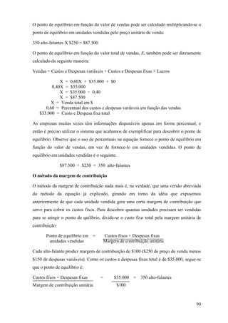 O ponto de equilíbrio em função do valor de vendas pode ser calculado multiplicando-se o
ponto de equilíbrio em unidades vendidas pelo preço unitário de venda:

350 alto-falantes X $250 = $87.500

O ponto de equilíbrio em função do valor total de vendas, X, também pode ser diretamente
calculado da seguinte maneira:

Vendas = Custos e Despesas variáveis + Custos e Despesas fixas + Lucros

             X = 0,60X + $35.000 + $0
         0,40X = $35.000
             X = $35.000 ÷ 0,40
             X = $87.500
         X = Venda total em $
      0,60 = Percentual dos custos e despesas variáveis em função das vendas
   $35.000 = Custo e Despesa fixa total

As empresas muitas vezes têm informações disponíveis apenas em forma percentual, e
então é preciso utilizar o sistema que acabamos de exemplificar para descobrir o ponto de
equilíbrio. Observe que o uso de percentuais na equação fornece o ponto de equilíbrio em
função do valor de vendas, em vez de fornece-lo em unidades vendidas. O ponto de
equilíbrio em unidades vendidas é o seguinte:

                $87.500 ÷ $250 = 350 alto-falantes

O método da margem de contribuição

O método da margem de contribuição nada mais é, na verdade, que uma versão abreviada
do método da equação já explicado, girando em torno da idéia que expusemos
anteriormente de que cada unidade vendida gera uma certa margem de contribuição que
serve para cobrir os custos fixos. Para descobrir quantas unidades precisam ser vendidas
para se atingir o ponto de quilíbrio, divide-se o custo fixo total pela margem unitária de
contribuição:

       Ponto de equilíbrio em =          Custos fixos + Despesas fixas
        unidades vendidas                Margem de contribuição unitária

Cada alto-falante produz margem de contribuição de $100 ($250 de preço de venda menos
$150 de despesas variáveis). Como os custos e despesas fixas total é de $35.000, segue-se
que o ponto de equilíbrio é:

Custos fixos + Despesas fixas        =        $35.000 = 350 alto-falantes
Margem de contribuição unitária                $100



                                                                                       90
 