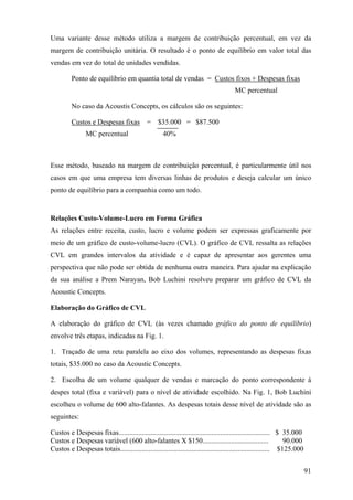Uma variante desse método utiliza a margem de contribuição percentual, em vez da
margem de contribuição unitária. O resultado é o ponto de equilíbrio em valor total das
vendas em vez do total de unidades vendidas.

         Ponto de equilíbrio em quantia total de vendas = Custos fixos + Despesas fixas
                                                                                     MC percentual

         No caso da Acoustis Concepts, os cálculos são os seguintes:

         Custos e Despesas fixas =               $35.000 = $87.500
                MC percentual                       40%



Esse método, baseado na margem de contribuição percentual, é particularmente útil nos
casos em que uma empresa tem diversas linhas de produtos e deseja calcular um único
ponto de equilíbrio para a companhia como um todo.


Relações Custo-Volume-Lucro em Forma Gráfica
As relações entre receita, custo, lucro e volume podem ser expressas graficamente por
meio de um gráfico de custo-volume-lucro (CVL). O gráfico de CVL ressalta as relações
CVL em grandes intervalos da atividade e é capaz de apresentar aos gerentes uma
perspectiva que não pode ser obtida de nenhuma outra maneira. Para ajudar na explicação
da sua análise a Prem Narayan, Bob Luchini resolveu preparar um gráfico de CVL da
Acoustic Concepts.

Elaboração do Gráfico de CVL

A elaboração do gráfico de CVL (às vezes chamado gráfico do ponto de equilíbrio)
envolve três etapas, indicadas na Fig. 1.

1. Traçado de uma reta paralela ao eixo dos volumes, representando as despesas fixas
totais, $35.000 no caso da Acoustic Concepts.

2. Escolha de um volume qualquer de vendas e marcação do ponto correspondente à
despes total (fixa e variável) para o nível de atividade escolhido. Na Fig. 1, Bob Luchini
escolheu o volume de 600 alto-falantes. As despesas totais desse nível de atividade são as
seguintes:

Custos e Despesas fixas..................................................................................... $ 35.000
Custos e Despesas variável (600 alto-falantes X $150.....................................                      90.000
Custos e Despesas totais.................................................................................... $125.000


                                                                                                                        91
 