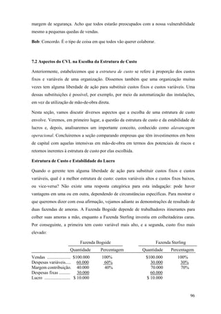 margem de segurança. Acho que todos estarão preocupados com a nossa vulnerabilidade
mesmo a pequenas quedas de vendas.

Bob: Concordo. É o tipo de coisa em que todos vão querer colaborar.



7.2 Aspectos do CVL na Escolha da Estrutura de Custo

Anteriormente, estabelecemos que a estrutura de custo se refere à proporção dos custos
fixos e variáveis de uma organização. Dissemos também que uma organização muitas
vezes tem alguma liberdade de ação para substituir custos fixos e custos variáveis. Uma
dessas substituições é possível, por exemplo, por meio da automatização das instalações,
em vez da utilização de mão-de-obra direta.

Nesta seção, vamos discutir diversos aspectos que a escolha de uma estrutura de custo
envolve. Veremos, em primeiro lugar, a questão da estrutura de custo e da estabilidade de
lucros e, depois, analisaremos um importante conceito, conhecido como alavancagem
operacional. Concluiremos a seção comparando empresas que têm investimentos em bens
de capital com aquelas intensivas em mão-de-obra em termos dos potenciais de riscos e
retornos inerentes à estrutura de custo por elas escolhida.

Estrutura de Custo e Estabilidade do Lucro

Quando o gerente tem alguma liberdade de ação para substituir custos fixos e custos
variáveis, qual é a melhor estrutura de custo: custos variáveis altos e custos fixos baixos,
ou vice-versa? Não existe uma resposta categórica para esta indagação: pode haver
vantagens em uma ou em outra, dependendo de circunstâncias específicas. Para mostrar o
que queremos dizer com essa afirmação, vejamos adiante as demonstrações de resultado de
duas fazendas de amoras. A Fazenda Bogside depende de trabalhadores itinerantes para
colher suas amoras a mão, enquanto a Fazenda Sterling investiu em colheitadeiras caras.
Por conseguinte, a primeira tem custo variável mais alto, e a segunda, custo fixo mais
elevado:

                               Fazenda Bogside                        Fazenda Sterling
                         Quantidade      Percentagem          Quantidade      Percentagem
Vendas ..................... $100.000    100%                   $100.000          100%
Despesas variáveis..... 60.000            60%                     30.000           30%
Margem contribuição. 40.000               40%                     70.000           70%
Despesas fixas ..........       30.000                            60.000
Lucro ....................... $ 10.000                          $ 10.000



                                                                                         96
 