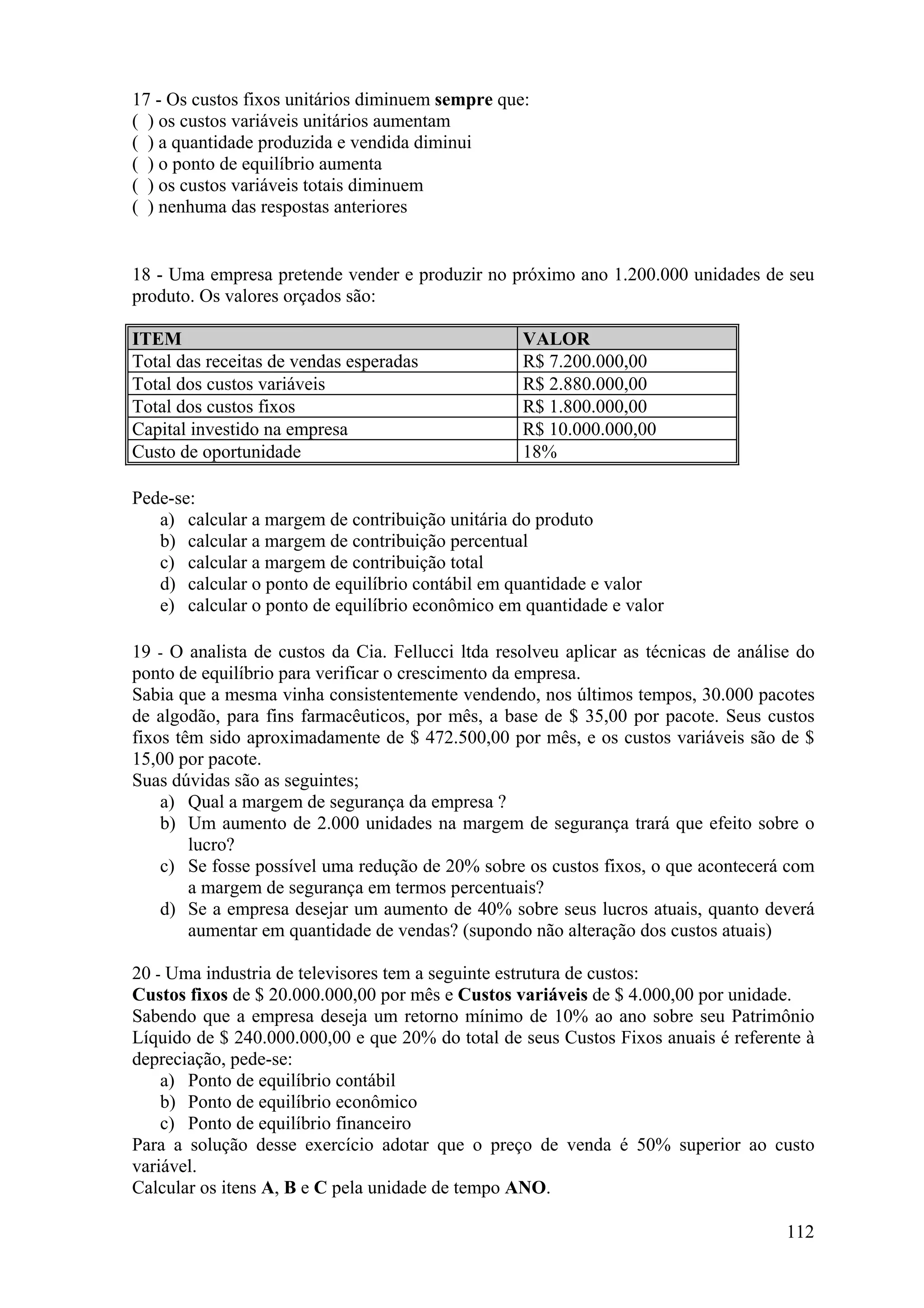 17 - Os custos fixos unitários diminuem sempre que:
( ) os custos variáveis unitários aumentam
( ) a quantidade produzida e vendida diminui
( ) o ponto de equilíbrio aumenta
( ) os custos variáveis totais diminuem
( ) nenhuma das respostas anteriores


18 - Uma empresa pretende vender e produzir no próximo ano 1.200.000 unidades de seu
produto. Os valores orçados são:

ITEM                                               VALOR
Total das receitas de vendas esperadas             R$ 7.200.000,00
Total dos custos variáveis                         R$ 2.880.000,00
Total dos custos fixos                             R$ 1.800.000,00
Capital investido na empresa                       R$ 10.000.000,00
Custo de oportunidade                              18%

Pede-se:
   a) calcular a margem de contribuição unitária do produto
   b) calcular a margem de contribuição percentual
   c) calcular a margem de contribuição total
   d) calcular o ponto de equilíbrio contábil em quantidade e valor
   e) calcular o ponto de equilíbrio econômico em quantidade e valor

19 - O analista de custos da Cia. Fellucci ltda resolveu aplicar as técnicas de análise do
ponto de equilíbrio para verificar o crescimento da empresa.
Sabia que a mesma vinha consistentemente vendendo, nos últimos tempos, 30.000 pacotes
de algodão, para fins farmacêuticos, por mês, a base de $ 35,00 por pacote. Seus custos
fixos têm sido aproximadamente de $ 472.500,00 por mês, e os custos variáveis são de $
15,00 por pacote.
Suas dúvidas são as seguintes;
    a) Qual a margem de segurança da empresa ?
    b) Um aumento de 2.000 unidades na margem de segurança trará que efeito sobre o
        lucro?
    c) Se fosse possível uma redução de 20% sobre os custos fixos, o que acontecerá com
        a margem de segurança em termos percentuais?
    d) Se a empresa desejar um aumento de 40% sobre seus lucros atuais, quanto deverá
        aumentar em quantidade de vendas? (supondo não alteração dos custos atuais)

20 - Uma industria de televisores tem a seguinte estrutura de custos:
Custos fixos de $ 20.000.000,00 por mês e Custos variáveis de $ 4.000,00 por unidade.
Sabendo que a empresa deseja um retorno mínimo de 10% ao ano sobre seu Patrimônio
Líquido de $ 240.000.000,00 e que 20% do total de seus Custos Fixos anuais é referente à
depreciação, pede-se:
    a) Ponto de equilíbrio contábil
    b) Ponto de equilíbrio econômico
    c) Ponto de equilíbrio financeiro
Para a solução desse exercício adotar que o preço de venda é 50% superior ao custo
variável.
Calcular os itens A, B e C pela unidade de tempo ANO.

                                                                                      112
 
