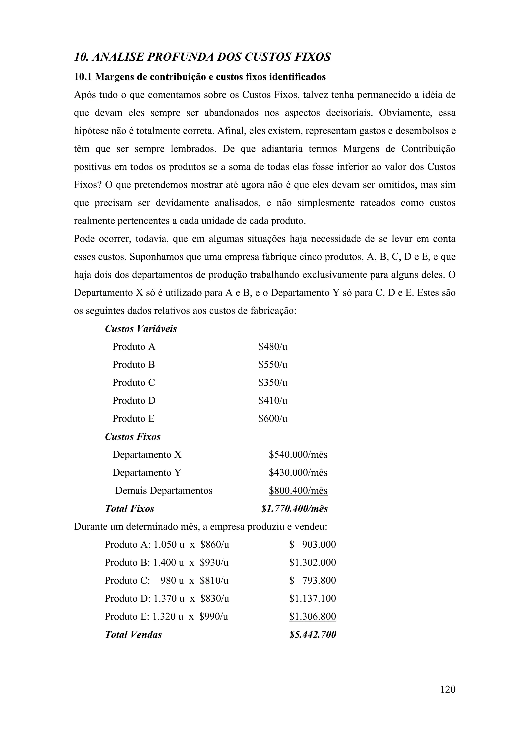 10. ANALISE PROFUNDA DOS CUSTOS FIXOS
10.1 Margens de contribuição e custos fixos identificados
Após tudo o que comentamos sobre os Custos Fixos, talvez tenha permanecido a idéia de
que devam eles sempre ser abandonados nos aspectos decisoriais. Obviamente, essa
hipótese não é totalmente correta. Afinal, eles existem, representam gastos e desembolsos e
têm que ser sempre lembrados. De que adiantaria termos Margens de Contribuição
positivas em todos os produtos se a soma de todas elas fosse inferior ao valor dos Custos
Fixos? O que pretendemos mostrar até agora não é que eles devam ser omitidos, mas sim
que precisam ser devidamente analisados, e não simplesmente rateados como custos
realmente pertencentes a cada unidade de cada produto.
Pode ocorrer, todavia, que em algumas situações haja necessidade de se levar em conta
esses custos. Suponhamos que uma empresa fabrique cinco produtos, A, B, C, D e E, e que
haja dois dos departamentos de produção trabalhando exclusivamente para alguns deles. O
Departamento X só é utilizado para A e B, e o Departamento Y só para C, D e E. Estes são
os seguintes dados relativos aos custos de fabricação:
       Custos Variáveis
         Produto A                          $480/u
         Produto B                          $550/u
         Produto C                          $350/u
         Produto D                          $410/u
         Produto E                          $600/u
       Custos Fixos
         Departamento X                        $540.000/mês
         Departamento Y                        $430.000/mês
         Demais Departamentos                  $800.400/mês
       Total Fixos                           $1.770.400/mês
Durante um determinado mês, a empresa produziu e vendeu:
       Produto A: 1.050 u x $860/u                   $ 903.000
       Produto B: 1.400 u x $930/u                   $1.302.000
       Produto C: 980 u x $810/u                     $ 793.800
       Produto D: 1.370 u x $830/u                   $1.137.100
       Produto E: 1.320 u x $990/u                   $1.306.800
       Total Vendas                                  $5.442.700




                                                                                       120
 