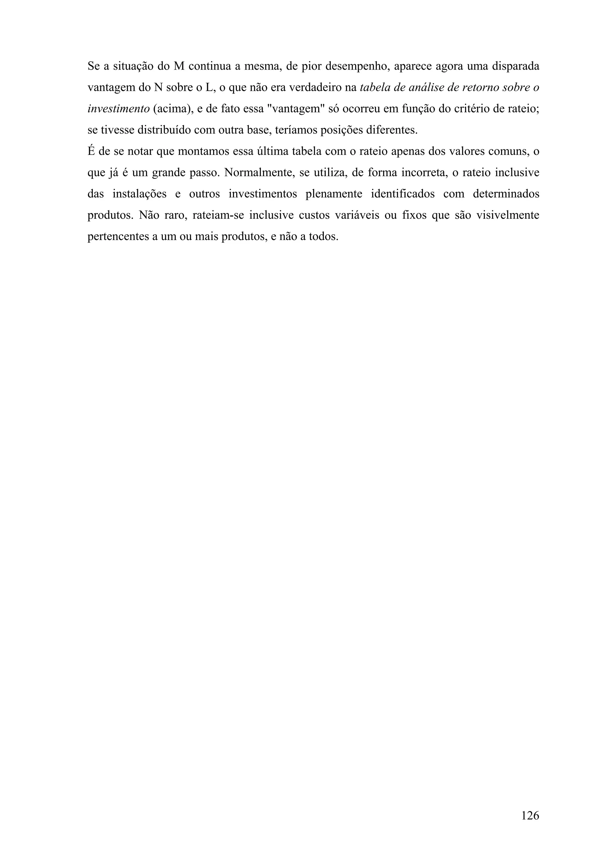 Se a situação do M continua a mesma, de pior desempenho, aparece agora uma disparada
vantagem do N sobre o L, o que não era verdadeiro na tabela de análise de retorno sobre o
investimento (acima), e de fato essa "vantagem" só ocorreu em função do critério de rateio;
se tivesse distribuído com outra base, teríamos posições diferentes.
É de se notar que montamos essa última tabela com o rateio apenas dos valores comuns, o
que já é um grande passo. Normalmente, se utiliza, de forma incorreta, o rateio inclusive
das instalações e outros investimentos plenamente identificados com determinados
produtos. Não raro, rateiam-se inclusive custos variáveis ou fixos que são visivelmente
pertencentes a um ou mais produtos, e não a todos.




                                                                                       126
 