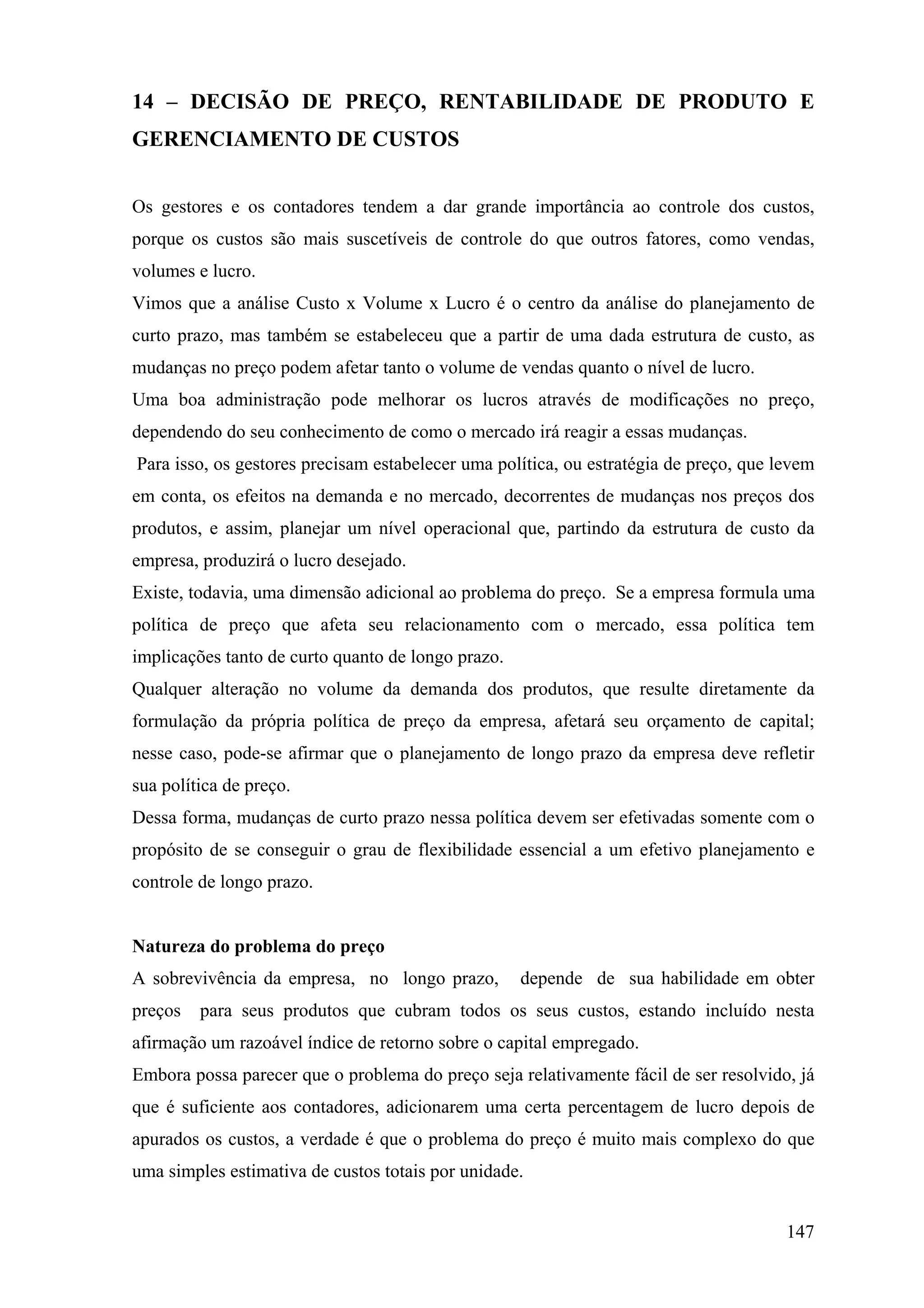 14 – DECISÃO DE PREÇO, RENTABILIDADE DE PRODUTO E
GERENCIAMENTO DE CUSTOS


Os gestores e os contadores tendem a dar grande importância ao controle dos custos,
porque os custos são mais suscetíveis de controle do que outros fatores, como vendas,
volumes e lucro.
Vimos que a análise Custo x Volume x Lucro é o centro da análise do planejamento de
curto prazo, mas também se estabeleceu que a partir de uma dada estrutura de custo, as
mudanças no preço podem afetar tanto o volume de vendas quanto o nível de lucro.
Uma boa administração pode melhorar os lucros através de modificações no preço,
dependendo do seu conhecimento de como o mercado irá reagir a essas mudanças.
Para isso, os gestores precisam estabelecer uma política, ou estratégia de preço, que levem
em conta, os efeitos na demanda e no mercado, decorrentes de mudanças nos preços dos
produtos, e assim, planejar um nível operacional que, partindo da estrutura de custo da
empresa, produzirá o lucro desejado.
Existe, todavia, uma dimensão adicional ao problema do preço. Se a empresa formula uma
política de preço que afeta seu relacionamento com o mercado, essa política tem
implicações tanto de curto quanto de longo prazo.
Qualquer alteração no volume da demanda dos produtos, que resulte diretamente da
formulação da própria política de preço da empresa, afetará seu orçamento de capital;
nesse caso, pode-se afirmar que o planejamento de longo prazo da empresa deve refletir
sua política de preço.
Dessa forma, mudanças de curto prazo nessa política devem ser efetivadas somente com o
propósito de se conseguir o grau de flexibilidade essencial a um efetivo planejamento e
controle de longo prazo.


Natureza do problema do preço
A sobrevivência da empresa, no longo prazo,         depende de sua habilidade em obter
preços   para seus produtos que cubram todos os seus custos, estando incluído nesta
afirmação um razoável índice de retorno sobre o capital empregado.
Embora possa parecer que o problema do preço seja relativamente fácil de ser resolvido, já
que é suficiente aos contadores, adicionarem uma certa percentagem de lucro depois de
apurados os custos, a verdade é que o problema do preço é muito mais complexo do que
uma simples estimativa de custos totais por unidade.


                                                                                       147
 