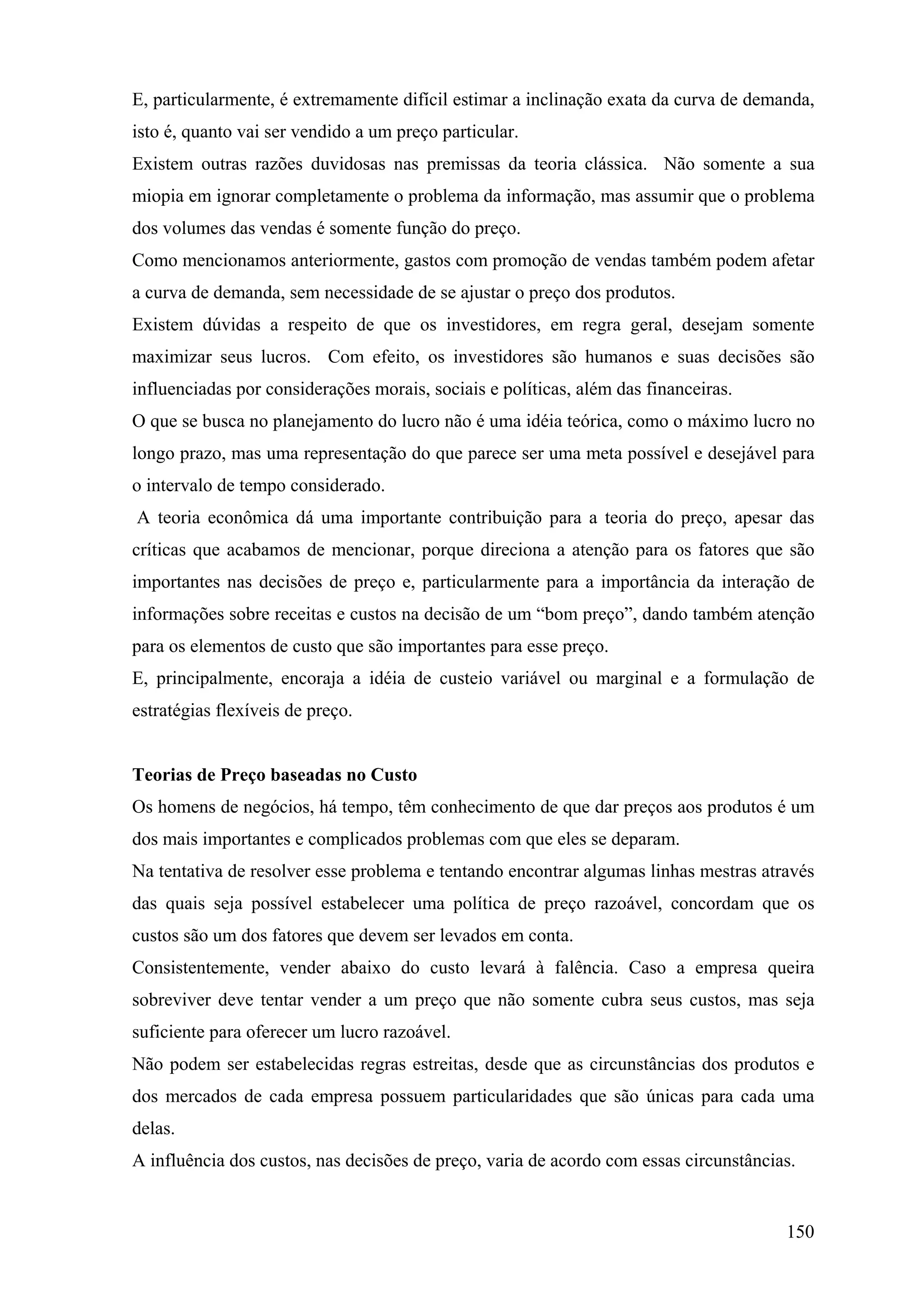 E, particularmente, é extremamente difícil estimar a inclinação exata da curva de demanda,
isto é, quanto vai ser vendido a um preço particular.
Existem outras razões duvidosas nas premissas da teoria clássica. Não somente a sua
miopia em ignorar completamente o problema da informação, mas assumir que o problema
dos volumes das vendas é somente função do preço.
Como mencionamos anteriormente, gastos com promoção de vendas também podem afetar
a curva de demanda, sem necessidade de se ajustar o preço dos produtos.
Existem dúvidas a respeito de que os investidores, em regra geral, desejam somente
maximizar seus lucros. Com efeito, os investidores são humanos e suas decisões são
influenciadas por considerações morais, sociais e políticas, além das financeiras.
O que se busca no planejamento do lucro não é uma idéia teórica, como o máximo lucro no
longo prazo, mas uma representação do que parece ser uma meta possível e desejável para
o intervalo de tempo considerado.
A teoria econômica dá uma importante contribuição para a teoria do preço, apesar das
críticas que acabamos de mencionar, porque direciona a atenção para os fatores que são
importantes nas decisões de preço e, particularmente para a importância da interação de
informações sobre receitas e custos na decisão de um “bom preço”, dando também atenção
para os elementos de custo que são importantes para esse preço.
E, principalmente, encoraja a idéia de custeio variável ou marginal e a formulação de
estratégias flexíveis de preço.


Teorias de Preço baseadas no Custo
Os homens de negócios, há tempo, têm conhecimento de que dar preços aos produtos é um
dos mais importantes e complicados problemas com que eles se deparam.
Na tentativa de resolver esse problema e tentando encontrar algumas linhas mestras através
das quais seja possível estabelecer uma política de preço razoável, concordam que os
custos são um dos fatores que devem ser levados em conta.
Consistentemente, vender abaixo do custo levará à falência. Caso a empresa queira
sobreviver deve tentar vender a um preço que não somente cubra seus custos, mas seja
suficiente para oferecer um lucro razoável.
Não podem ser estabelecidas regras estreitas, desde que as circunstâncias dos produtos e
dos mercados de cada empresa possuem particularidades que são únicas para cada uma
delas.
A influência dos custos, nas decisões de preço, varia de acordo com essas circunstâncias.


                                                                                       150
 