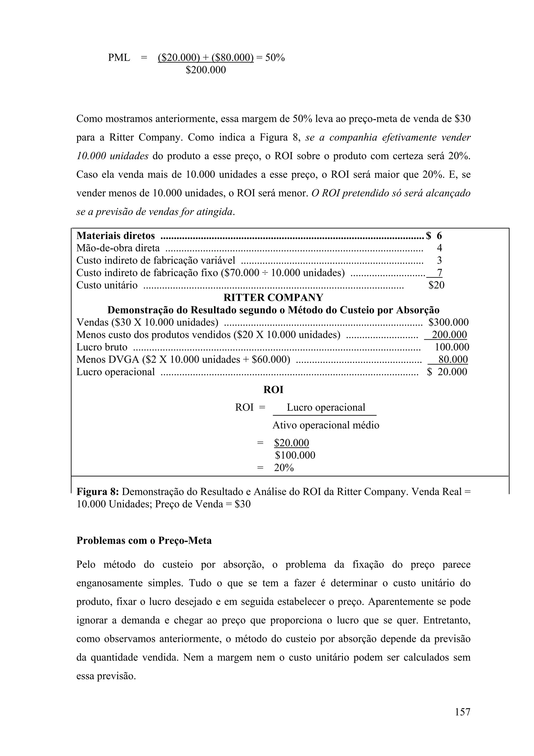PML        =    ($20.000) + ($80.000) = 50%
                                $200.000



Como mostramos anteriormente, essa margem de 50% leva ao preço-meta de venda de $30
para a Ritter Company. Como indica a Figura 8, se a companhia efetivamente vender
10.000 unidades do produto a esse preço, o ROI sobre o produto com certeza será 20%.
Caso ela venda mais de 10.000 unidades a esse preço, o ROI será maior que 20%. E, se
vender menos de 10.000 unidades, o ROI será menor. O ROI pretendido só será alcançado
se a previsão de vendas for atingida.

Materiais diretos .................................................................................................. $ 6
Mão-de-obra direta ................................................................................................ 4
Custo indireto de fabricação variável .................................................................... 3
Custo indireto de fabricação fixo ($70.000 ÷ 10.000 unidades) ............................ 7
Custo unitário .................................................................................................        $20
                                              RITTER COMPANY
       Demonstração do Resultado segundo o Método do Custeio por Absorção
Vendas ($30 X 10.000 unidades) .......................................................................... $300.000
Menos custo dos produtos vendidos ($20 X 10.000 unidades) ........................... 200.000
Lucro bruto ........................................................................................................... 100.000
Menos DVGA ($2 X 10.000 unidades + $60.000) ...............................................                               80.000
Lucro operacional ................................................................................................ $ 20.000
                                                            ROI
                                                   ROI =            Lucro operacional
                                                               Ativo operacional médio
                                                          =     $20.000
                                                                $100.000
                                                          =     20%

Figura 8: Demonstração do Resultado e Análise do ROI da Ritter Company. Venda Real =
10.000 Unidades; Preço de Venda = $30


Problemas com o Preço-Meta

Pelo método do custeio por absorção, o problema da fixação do preço parece
enganosamente simples. Tudo o que se tem a fazer é determinar o custo unitário do
produto, fixar o lucro desejado e em seguida estabelecer o preço. Aparentemente se pode
ignorar a demanda e chegar ao preço que proporciona o lucro que se quer. Entretanto,
como observamos anteriormente, o método do custeio por absorção depende da previsão
da quantidade vendida. Nem a margem nem o custo unitário podem ser calculados sem
essa previsão.


                                                                                                                           157
 