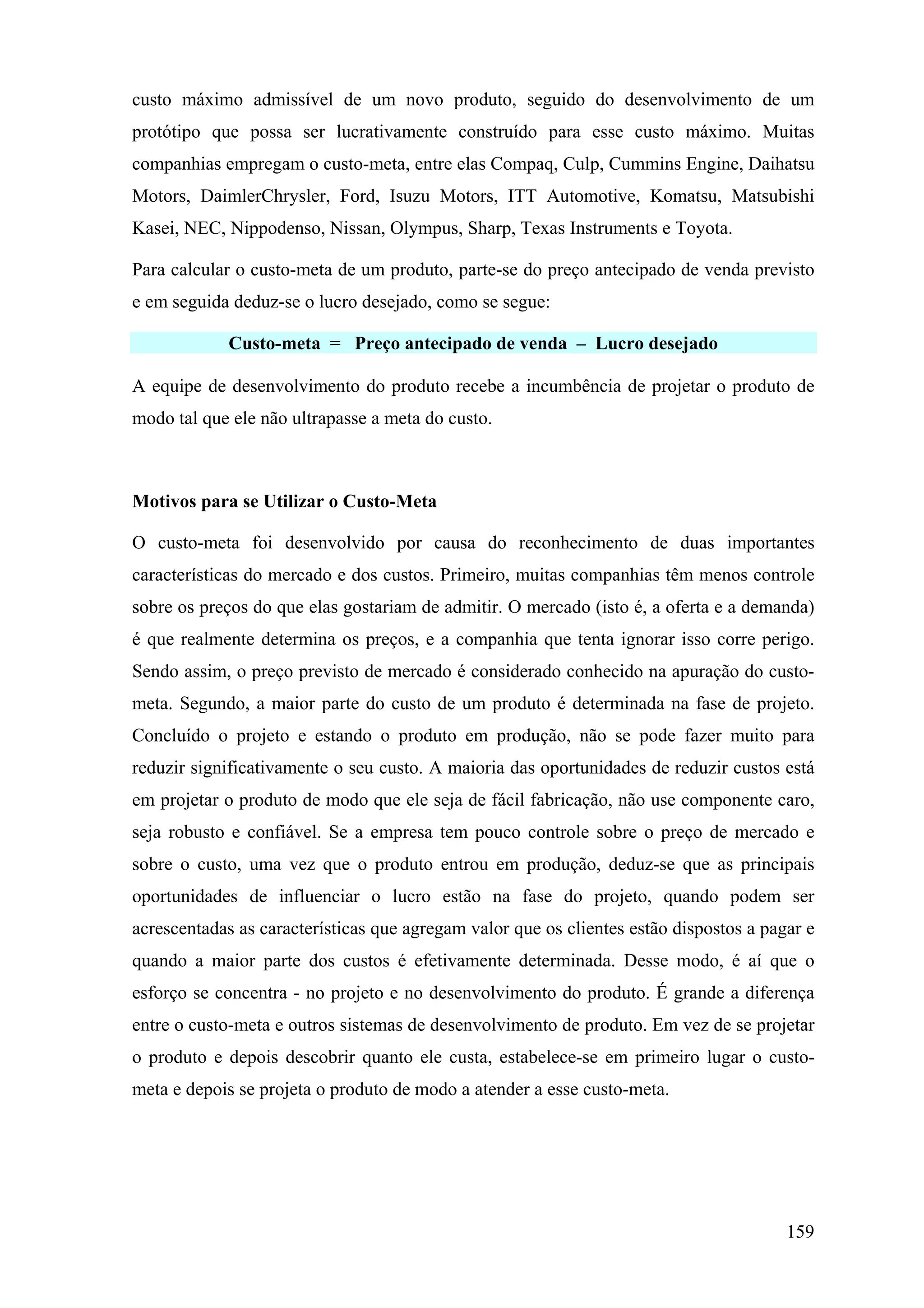 custo máximo admissível de um novo produto, seguido do desenvolvimento de um
protótipo que possa ser lucrativamente construído para esse custo máximo. Muitas
companhias empregam o custo-meta, entre elas Compaq, Culp, Cummins Engine, Daihatsu
Motors, DaimlerChrysler, Ford, Isuzu Motors, ITT Automotive, Komatsu, Matsubishi
Kasei, NEC, Nippodenso, Nissan, Olympus, Sharp, Texas Instruments e Toyota.

Para calcular o custo-meta de um produto, parte-se do preço antecipado de venda previsto
e em seguida deduz-se o lucro desejado, como se segue:

             Custo-meta = Preço antecipado de venda – Lucro desejado

A equipe de desenvolvimento do produto recebe a incumbência de projetar o produto de
modo tal que ele não ultrapasse a meta do custo.



Motivos para se Utilizar o Custo-Meta

O custo-meta foi desenvolvido por causa do reconhecimento de duas importantes
características do mercado e dos custos. Primeiro, muitas companhias têm menos controle
sobre os preços do que elas gostariam de admitir. O mercado (isto é, a oferta e a demanda)
é que realmente determina os preços, e a companhia que tenta ignorar isso corre perigo.
Sendo assim, o preço previsto de mercado é considerado conhecido na apuração do custo-
meta. Segundo, a maior parte do custo de um produto é determinada na fase de projeto.
Concluído o projeto e estando o produto em produção, não se pode fazer muito para
reduzir significativamente o seu custo. A maioria das oportunidades de reduzir custos está
em projetar o produto de modo que ele seja de fácil fabricação, não use componente caro,
seja robusto e confiável. Se a empresa tem pouco controle sobre o preço de mercado e
sobre o custo, uma vez que o produto entrou em produção, deduz-se que as principais
oportunidades de influenciar o lucro estão na fase do projeto, quando podem ser
acrescentadas as características que agregam valor que os clientes estão dispostos a pagar e
quando a maior parte dos custos é efetivamente determinada. Desse modo, é aí que o
esforço se concentra - no projeto e no desenvolvimento do produto. É grande a diferença
entre o custo-meta e outros sistemas de desenvolvimento de produto. Em vez de se projetar
o produto e depois descobrir quanto ele custa, estabelece-se em primeiro lugar o custo-
meta e depois se projeta o produto de modo a atender a esse custo-meta.




                                                                                        159
 