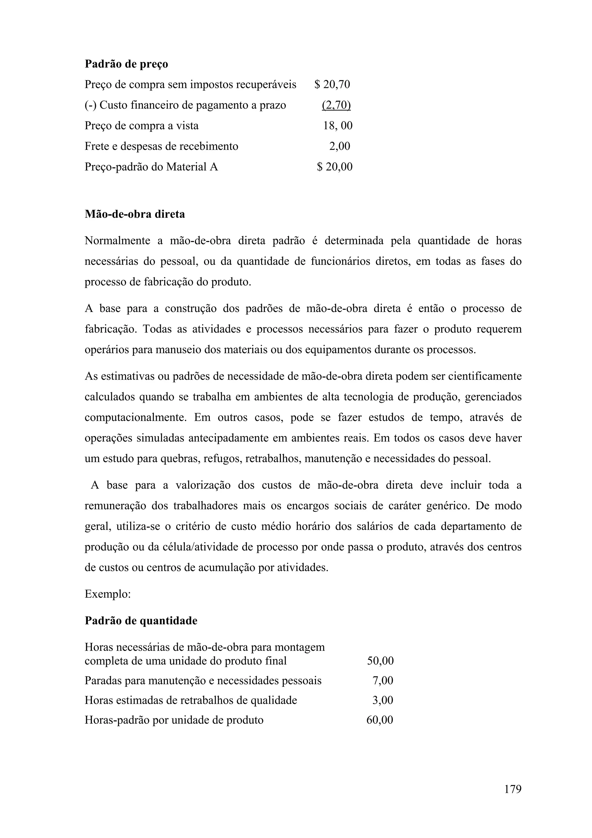 Padrão de preço
Preço de compra sem impostos recuperáveis      $ 20,70
(-) Custo financeiro de pagamento a prazo         (2,70)
Preço de compra a vista                           18, 00
Frete e despesas de recebimento                      2,00
Preço-padrão do Material A                     $ 20,00


Mão-de-obra direta

Normalmente a mão-de-obra direta padrão é determinada pela quantidade de horas
necessárias do pessoal, ou da quantidade de funcionários diretos, em todas as fases do
processo de fabricação do produto.

A base para a construção dos padrões de mão-de-obra direta é então o processo de
fabricação. Todas as atividades e processos necessários para fazer o produto requerem
operários para manuseio dos materiais ou dos equipamentos durante os processos.

As estimativas ou padrões de necessidade de mão-de-obra direta podem ser cientificamente
calculados quando se trabalha em ambientes de alta tecnologia de produção, gerenciados
computacionalmente. Em outros casos, pode se fazer estudos de tempo, através de
operações simuladas antecipadamente em ambientes reais. Em todos os casos deve haver
um estudo para quebras, refugos, retrabalhos, manutenção e necessidades do pessoal.

 A base para a valorização dos custos de mão-de-obra direta deve incluir toda a
remuneração dos trabalhadores mais os encargos sociais de caráter genérico. De modo
geral, utiliza-se o critério de custo médio horário dos salários de cada departamento de
produção ou da célula/atividade de processo por onde passa o produto, através dos centros
de custos ou centros de acumulação por atividades.

Exemplo:

Padrão de quantidade

Horas necessárias de mão-de-obra para montagem
completa de uma unidade do produto final                    50,00
Paradas para manutenção e necessidades pessoais              7,00
Horas estimadas de retrabalhos de qualidade                  3,00
Horas-padrão por unidade de produto                         60,00




                                                                                      179
 