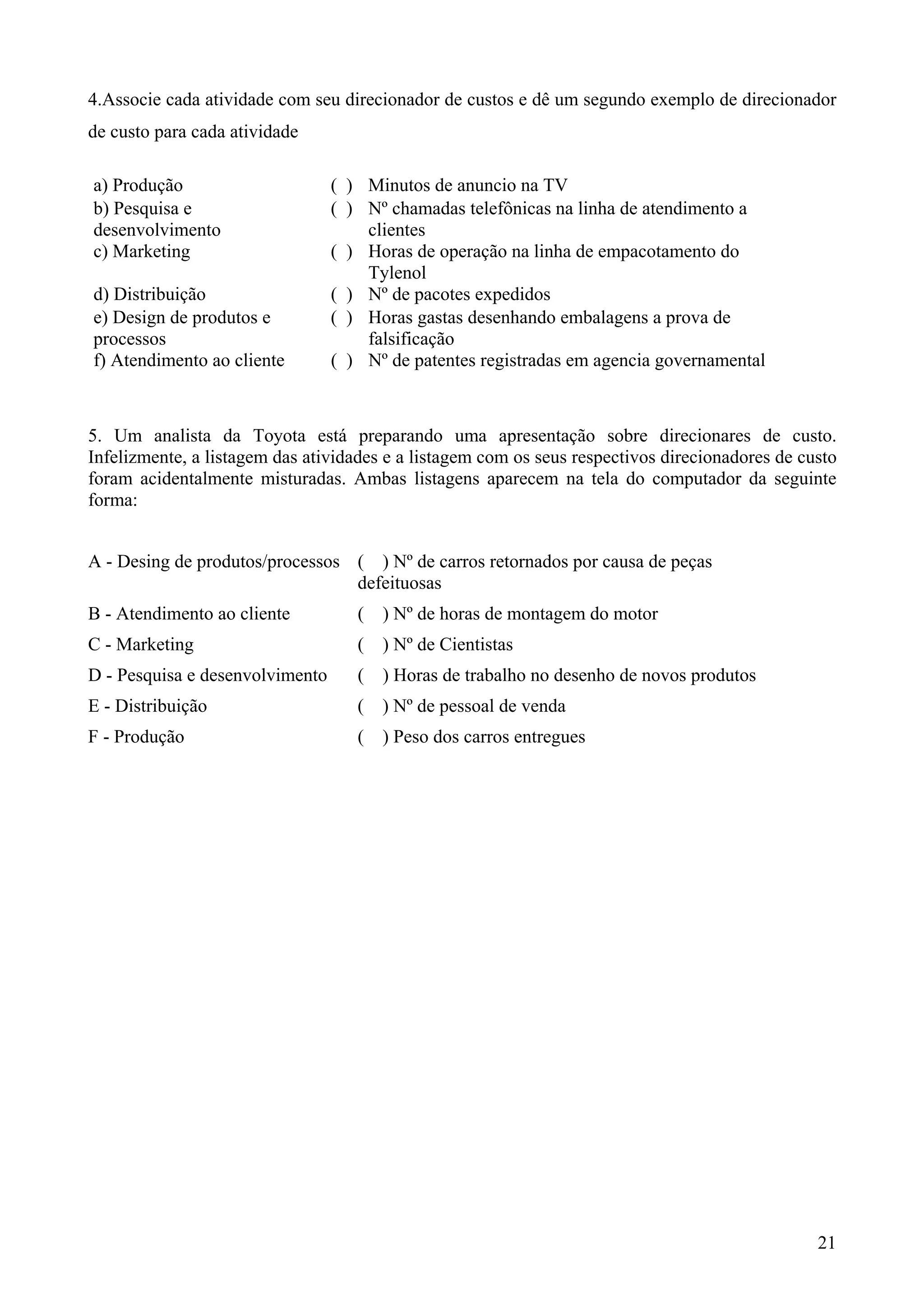 4.Associe cada atividade com seu direcionador de custos e dê um segundo exemplo de direcionador
de custo para cada atividade

a) Produção                      ( ) Minutos de anuncio na TV
b) Pesquisa e                    ( ) Nº chamadas telefônicas na linha de atendimento a
desenvolvimento                      clientes
c) Marketing                     ( ) Horas de operação na linha de empacotamento do
                                     Tylenol
d) Distribuição                  ( ) Nº de pacotes expedidos
e) Design de produtos e          ( ) Horas gastas desenhando embalagens a prova de
processos                            falsificação
f) Atendimento ao cliente        ( ) Nº de patentes registradas em agencia governamental



5. Um analista da Toyota está preparando uma apresentação sobre direcionares de custo.
Infelizmente, a listagem das atividades e a listagem com os seus respectivos direcionadores de custo
foram acidentalmente misturadas. Ambas listagens aparecem na tela do computador da seguinte
forma:


A - Desing de produtos/processos ( ) Nº de carros retornados por causa de peças
                                 defeituosas
B - Atendimento ao cliente          (   ) Nº de horas de montagem do motor
C - Marketing                       (   ) Nº de Cientistas
D - Pesquisa e desenvolvimento      (   ) Horas de trabalho no desenho de novos produtos
E - Distribuição                    (   ) Nº de pessoal de venda
F - Produção                        (   ) Peso dos carros entregues




                                                                                                 21
 