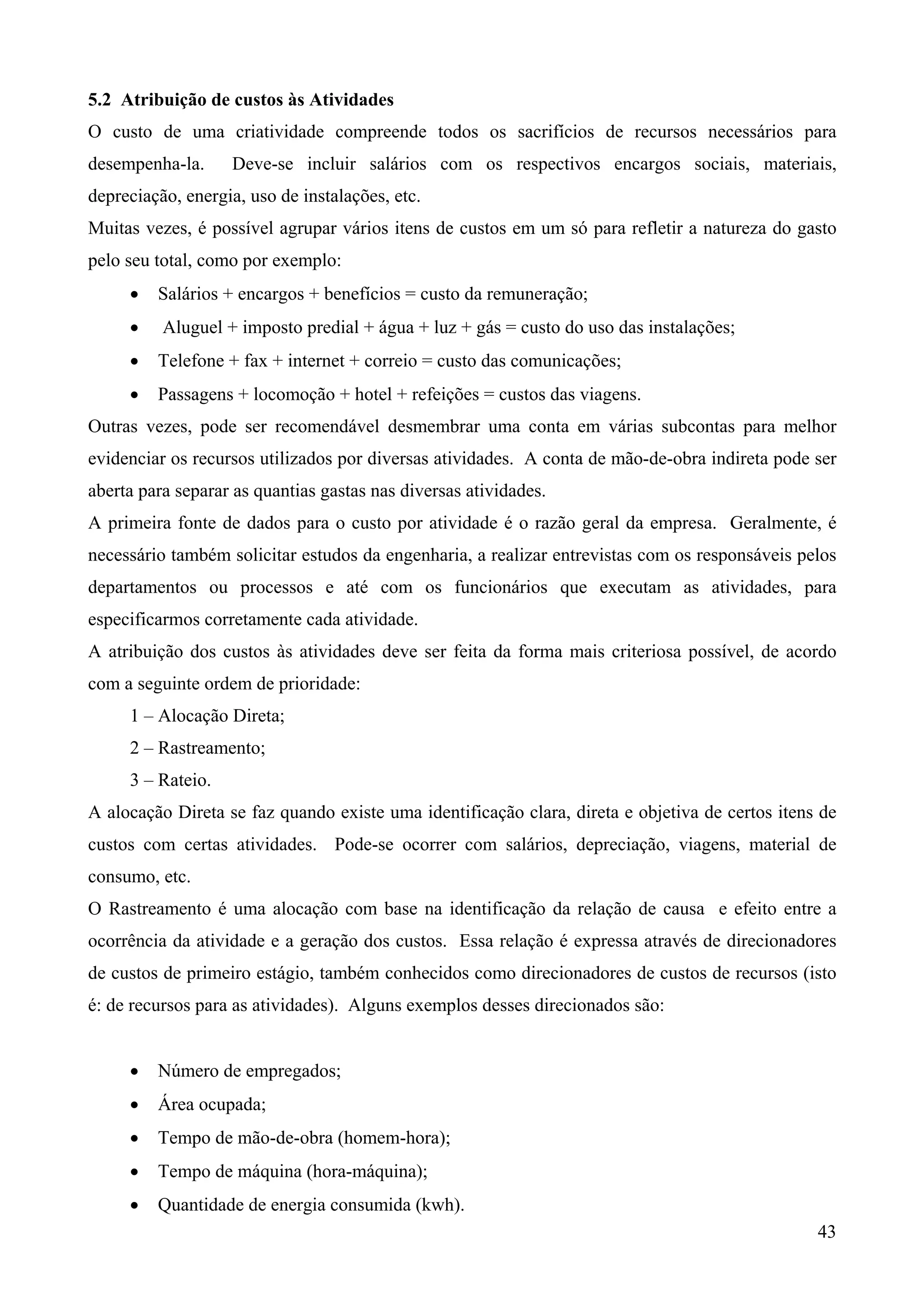 5.2 Atribuição de custos às Atividades
O custo de uma criatividade compreende todos os sacrifícios de recursos necessários para
desempenha-la.     Deve-se incluir salários com os respectivos encargos sociais, materiais,
depreciação, energia, uso de instalações, etc.
Muitas vezes, é possível agrupar vários itens de custos em um só para refletir a natureza do gasto
pelo seu total, como por exemplo:
     •   Salários + encargos + benefícios = custo da remuneração;
     •    Aluguel + imposto predial + água + luz + gás = custo do uso das instalações;
     •   Telefone + fax + internet + correio = custo das comunicações;
     •   Passagens + locomoção + hotel + refeições = custos das viagens.
Outras vezes, pode ser recomendável desmembrar uma conta em várias subcontas para melhor
evidenciar os recursos utilizados por diversas atividades. A conta de mão-de-obra indireta pode ser
aberta para separar as quantias gastas nas diversas atividades.
A primeira fonte de dados para o custo por atividade é o razão geral da empresa. Geralmente, é
necessário também solicitar estudos da engenharia, a realizar entrevistas com os responsáveis pelos
departamentos ou processos e até com os funcionários que executam as atividades, para
especificarmos corretamente cada atividade.
A atribuição dos custos às atividades deve ser feita da forma mais criteriosa possível, de acordo
com a seguinte ordem de prioridade:
     1 – Alocação Direta;
     2 – Rastreamento;
     3 – Rateio.
A alocação Direta se faz quando existe uma identificação clara, direta e objetiva de certos itens de
custos com certas atividades. Pode-se ocorrer com salários, depreciação, viagens, material de
consumo, etc.
O Rastreamento é uma alocação com base na identificação da relação de causa e efeito entre a
ocorrência da atividade e a geração dos custos. Essa relação é expressa através de direcionadores
de custos de primeiro estágio, também conhecidos como direcionadores de custos de recursos (isto
é: de recursos para as atividades). Alguns exemplos desses direcionados são:


     •   Número de empregados;
     •   Área ocupada;
     •   Tempo de mão-de-obra (homem-hora);
     •   Tempo de máquina (hora-máquina);
     •   Quantidade de energia consumida (kwh).
                                                                                                 43
 