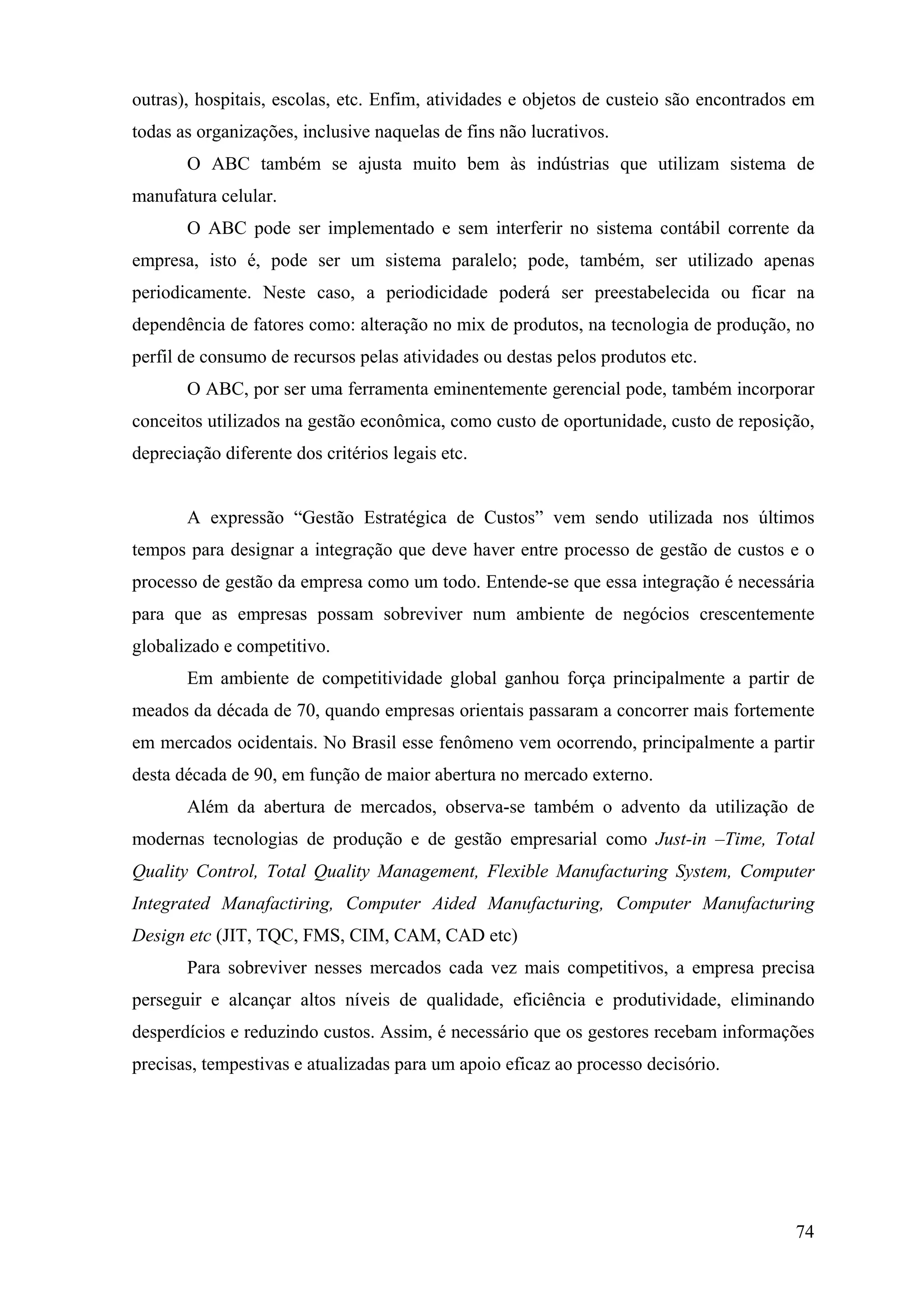 outras), hospitais, escolas, etc. Enfim, atividades e objetos de custeio são encontrados em
todas as organizações, inclusive naquelas de fins não lucrativos.
       O ABC também se ajusta muito bem às indústrias que utilizam sistema de
manufatura celular.
       O ABC pode ser implementado e sem interferir no sistema contábil corrente da
empresa, isto é, pode ser um sistema paralelo; pode, também, ser utilizado apenas
periodicamente. Neste caso, a periodicidade poderá ser preestabelecida ou ficar na
dependência de fatores como: alteração no mix de produtos, na tecnologia de produção, no
perfil de consumo de recursos pelas atividades ou destas pelos produtos etc.
       O ABC, por ser uma ferramenta eminentemente gerencial pode, também incorporar
conceitos utilizados na gestão econômica, como custo de oportunidade, custo de reposição,
depreciação diferente dos critérios legais etc.
de Custos
       A expressão “Gestão Estratégica de Custos” vem sendo utilizada nos últimos
tempos para designar a integração que deve haver entre processo de gestão de custos e o
processo de gestão da empresa como um todo. Entende-se que essa integração é necessária
para que as empresas possam sobreviver num ambiente de negócios crescentemente
globalizado e competitivo.
       Em ambiente de competitividade global ganhou força principalmente a partir de
meados da década de 70, quando empresas orientais passaram a concorrer mais fortemente
em mercados ocidentais. No Brasil esse fenômeno vem ocorrendo, principalmente a partir
desta década de 90, em função de maior abertura no mercado externo.
       Além da abertura de mercados, observa-se também o advento da utilização de
modernas tecnologias de produção e de gestão empresarial como Just-in –Time, Total
Quality Control, Total Quality Management, Flexible Manufacturing System, Computer
Integrated Manafactiring, Computer Aided Manufacturing, Computer Manufacturing
Design etc (JIT, TQC, FMS, CIM, CAM, CAD etc)
       Para sobreviver nesses mercados cada vez mais competitivos, a empresa precisa
perseguir e alcançar altos níveis de qualidade, eficiência e produtividade, eliminando
desperdícios e reduzindo custos. Assim, é necessário que os gestores recebam informações
precisas, tempestivas e atualizadas para um apoio eficaz ao processo decisório.


Limitaçes dos Sistemas Tradicionais de Custeio




                                                                                        74
 