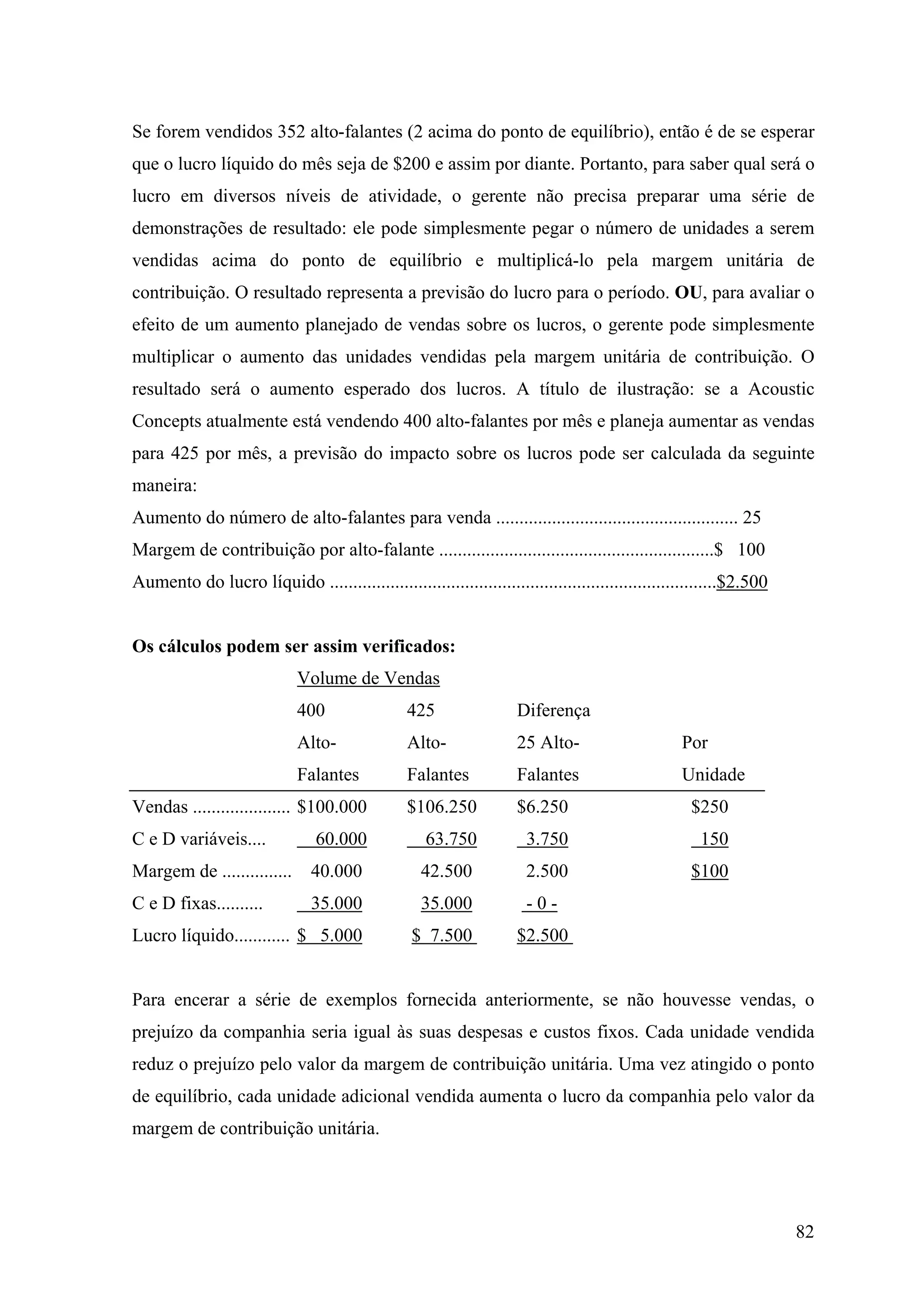 Se forem vendidos 352 alto-falantes (2 acima do ponto de equilíbrio), então é de se esperar
que o lucro líquido do mês seja de $200 e assim por diante. Portanto, para saber qual será o
lucro em diversos níveis de atividade, o gerente não precisa preparar uma série de
demonstrações de resultado: ele pode simplesmente pegar o número de unidades a serem
vendidas acima do ponto de equilíbrio e multiplicá-lo pela margem unitária de
contribuição. O resultado representa a previsão do lucro para o período. OU, para avaliar o
efeito de um aumento planejado de vendas sobre os lucros, o gerente pode simplesmente
multiplicar o aumento das unidades vendidas pela margem unitária de contribuição. O
resultado será o aumento esperado dos lucros. A título de ilustração: se a Acoustic
Concepts atualmente está vendendo 400 alto-falantes por mês e planeja aumentar as vendas
para 425 por mês, a previsão do impacto sobre os lucros pode ser calculada da seguinte
maneira:
Aumento do número de alto-falantes para venda .................................................... 25
Margem de contribuição por alto-falante ...........................................................$ 100
Aumento do lucro líquido ...................................................................................$2.500


Os cálculos podem ser assim verificados:
                             Volume de Vendas
                             400                 425                 Diferença
                             Alto-               Alto-               25 Alto-                     Por
                             Falantes            Falantes            Falantes                     Unidade
Vendas ..................... $100.000            $106.250            $6.250                         $250
C e D variáveis....             60.000              63.750            3.750                          150
Margem de ...............       40.000             42.500             2.500                         $100
C e D fixas..........           35.000             35.000             -0-
Lucro líquido............ $ 5.000                 $ 7.500            $2.500


Para encerar a série de exemplos fornecida anteriormente, se não houvesse vendas, o
prejuízo da companhia seria igual às suas despesas e custos fixos. Cada unidade vendida
reduz o prejuízo pelo valor da margem de contribuição unitária. Uma vez atingido o ponto
de equilíbrio, cada unidade adicional vendida aumenta o lucro da companhia pelo valor da
margem de contribuição unitária.




                                                                                                                     82
 