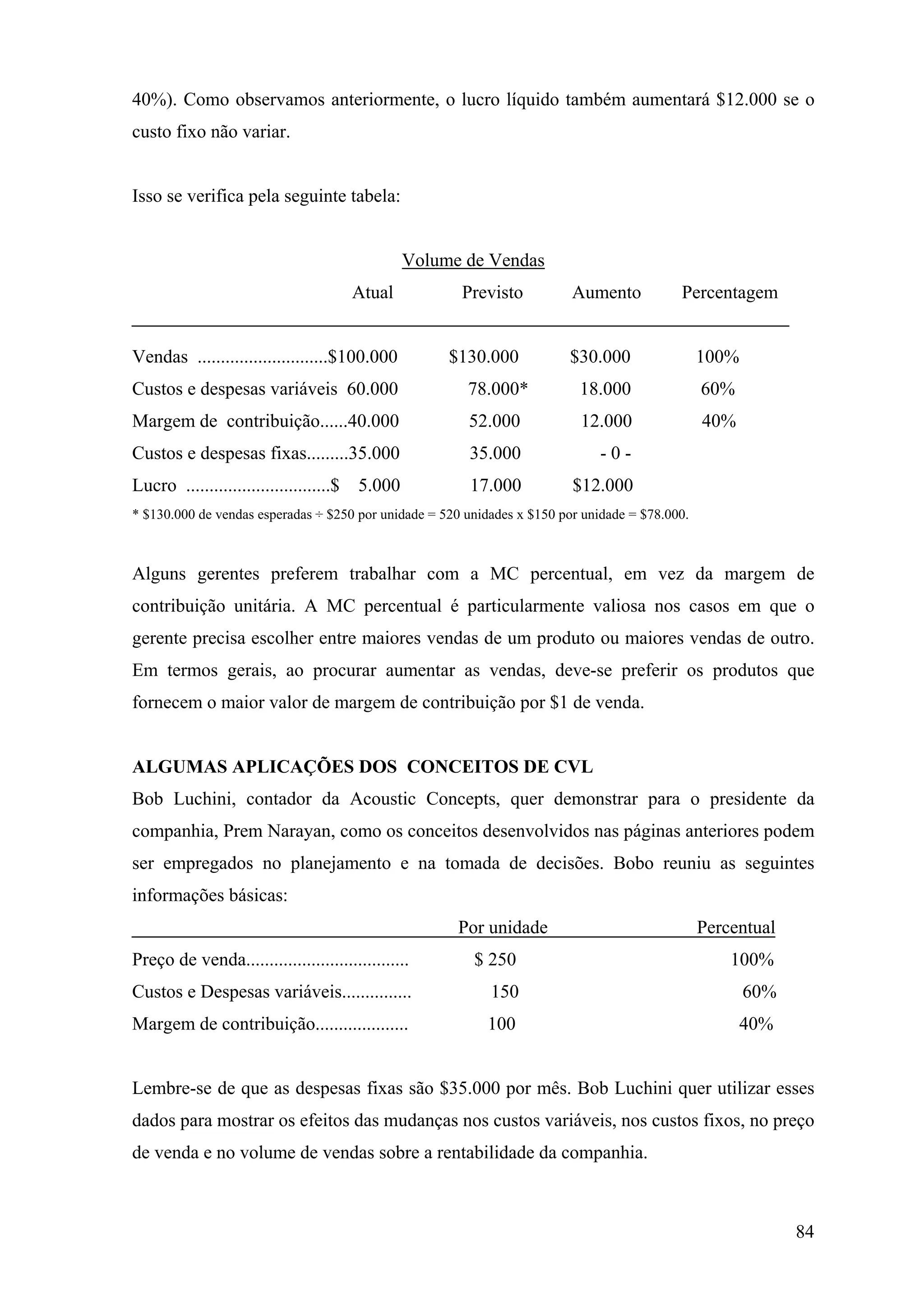 40%). Como observamos anteriormente, o lucro líquido também aumentará $12.000 se o
custo fixo não variar.


Isso se verifica pela seguinte tabela:


                                                 Volume de Vendas
                                         Atual         Previsto           Aumento           Percentagem


Vendas ............................$100.000           $130.000           $30.000                 100%
Custos e despesas variáveis 60.000                      78.000*            18.000                60%
Margem de contribuição......40.000                      52.000             12.000                40%
Custos e despesas fixas.........35.000                  35.000                 -0-
Lucro ...............................$   5.000           17.000           $12.000
* $130.000 de vendas esperadas ÷ $250 por unidade = 520 unidades x $150 por unidade = $78.000.



Alguns gerentes preferem trabalhar com a MC percentual, em vez da margem de
contribuição unitária. A MC percentual é particularmente valiosa nos casos em que o
gerente precisa escolher entre maiores vendas de um produto ou maiores vendas de outro.
Em termos gerais, ao procurar aumentar as vendas, deve-se preferir os produtos que
fornecem o maior valor de margem de contribuição por $1 de venda.


ALGUMAS APLICAÇÕES DOS CONCEITOS DE CVL
Bob Luchini, contador da Acoustic Concepts, quer demonstrar para o presidente da
companhia, Prem Narayan, como os conceitos desenvolvidos nas páginas anteriores podem
ser empregados no planejamento e na tomada de decisões. Bobo reuniu as seguintes
informações básicas:
                                                       Por unidade                               Percentual
Preço de venda...................................        $ 250                                       100%
Custos e Despesas variáveis...............                  150                                         60%
Margem de contribuição....................                  100                                        40%


Lembre-se de que as despesas fixas são $35.000 por mês. Bob Luchini quer utilizar esses
dados para mostrar os efeitos das mudanças nos custos variáveis, nos custos fixos, no preço
de venda e no volume de vendas sobre a rentabilidade da companhia.



                                                                                                              84
 