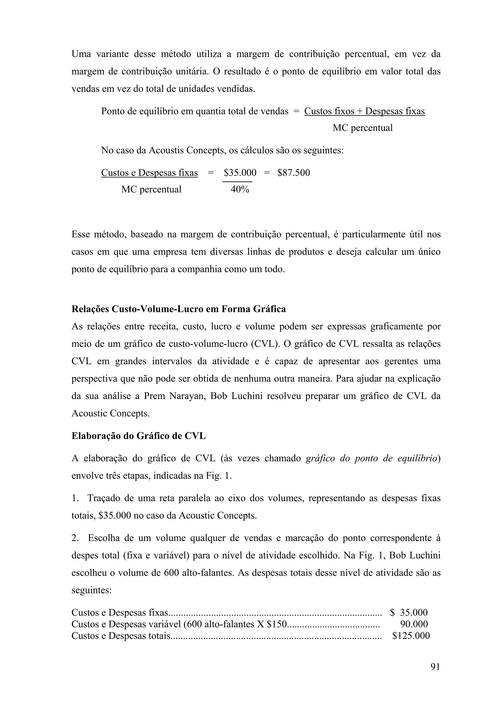 Uma variante desse método utiliza a margem de contribuição percentual, em vez da
margem de contribuição unitária. O resultado é o ponto de equilíbrio em valor total das
vendas em vez do total de unidades vendidas.

         Ponto de equilíbrio em quantia total de vendas = Custos fixos + Despesas fixas
                                                                                     MC percentual

         No caso da Acoustis Concepts, os cálculos são os seguintes:

         Custos e Despesas fixas =               $35.000 = $87.500
                MC percentual                       40%



Esse método, baseado na margem de contribuição percentual, é particularmente útil nos
casos em que uma empresa tem diversas linhas de produtos e deseja calcular um único
ponto de equilíbrio para a companhia como um todo.


Relações Custo-Volume-Lucro em Forma Gráfica
As relações entre receita, custo, lucro e volume podem ser expressas graficamente por
meio de um gráfico de custo-volume-lucro (CVL). O gráfico de CVL ressalta as relações
CVL em grandes intervalos da atividade e é capaz de apresentar aos gerentes uma
perspectiva que não pode ser obtida de nenhuma outra maneira. Para ajudar na explicação
da sua análise a Prem Narayan, Bob Luchini resolveu preparar um gráfico de CVL da
Acoustic Concepts.

Elaboração do Gráfico de CVL

A elaboração do gráfico de CVL (às vezes chamado gráfico do ponto de equilíbrio)
envolve três etapas, indicadas na Fig. 1.

1. Traçado de uma reta paralela ao eixo dos volumes, representando as despesas fixas
totais, $35.000 no caso da Acoustic Concepts.

2. Escolha de um volume qualquer de vendas e marcação do ponto correspondente à
despes total (fixa e variável) para o nível de atividade escolhido. Na Fig. 1, Bob Luchini
escolheu o volume de 600 alto-falantes. As despesas totais desse nível de atividade são as
seguintes:

Custos e Despesas fixas..................................................................................... $ 35.000
Custos e Despesas variável (600 alto-falantes X $150.....................................                      90.000
Custos e Despesas totais.................................................................................... $125.000


                                                                                                                        91
 