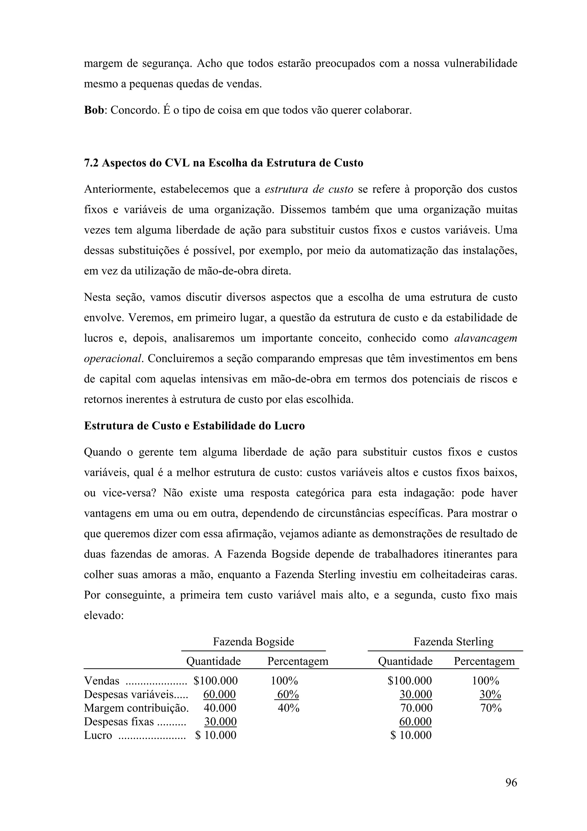 margem de segurança. Acho que todos estarão preocupados com a nossa vulnerabilidade
mesmo a pequenas quedas de vendas.

Bob: Concordo. É o tipo de coisa em que todos vão querer colaborar.



7.2 Aspectos do CVL na Escolha da Estrutura de Custo

Anteriormente, estabelecemos que a estrutura de custo se refere à proporção dos custos
fixos e variáveis de uma organização. Dissemos também que uma organização muitas
vezes tem alguma liberdade de ação para substituir custos fixos e custos variáveis. Uma
dessas substituições é possível, por exemplo, por meio da automatização das instalações,
em vez da utilização de mão-de-obra direta.

Nesta seção, vamos discutir diversos aspectos que a escolha de uma estrutura de custo
envolve. Veremos, em primeiro lugar, a questão da estrutura de custo e da estabilidade de
lucros e, depois, analisaremos um importante conceito, conhecido como alavancagem
operacional. Concluiremos a seção comparando empresas que têm investimentos em bens
de capital com aquelas intensivas em mão-de-obra em termos dos potenciais de riscos e
retornos inerentes à estrutura de custo por elas escolhida.

Estrutura de Custo e Estabilidade do Lucro

Quando o gerente tem alguma liberdade de ação para substituir custos fixos e custos
variáveis, qual é a melhor estrutura de custo: custos variáveis altos e custos fixos baixos,
ou vice-versa? Não existe uma resposta categórica para esta indagação: pode haver
vantagens em uma ou em outra, dependendo de circunstâncias específicas. Para mostrar o
que queremos dizer com essa afirmação, vejamos adiante as demonstrações de resultado de
duas fazendas de amoras. A Fazenda Bogside depende de trabalhadores itinerantes para
colher suas amoras a mão, enquanto a Fazenda Sterling investiu em colheitadeiras caras.
Por conseguinte, a primeira tem custo variável mais alto, e a segunda, custo fixo mais
elevado:

                               Fazenda Bogside                        Fazenda Sterling
                         Quantidade      Percentagem          Quantidade      Percentagem
Vendas ..................... $100.000    100%                   $100.000          100%
Despesas variáveis..... 60.000            60%                     30.000           30%
Margem contribuição. 40.000               40%                     70.000           70%
Despesas fixas ..........       30.000                            60.000
Lucro ....................... $ 10.000                          $ 10.000



                                                                                         96
 
