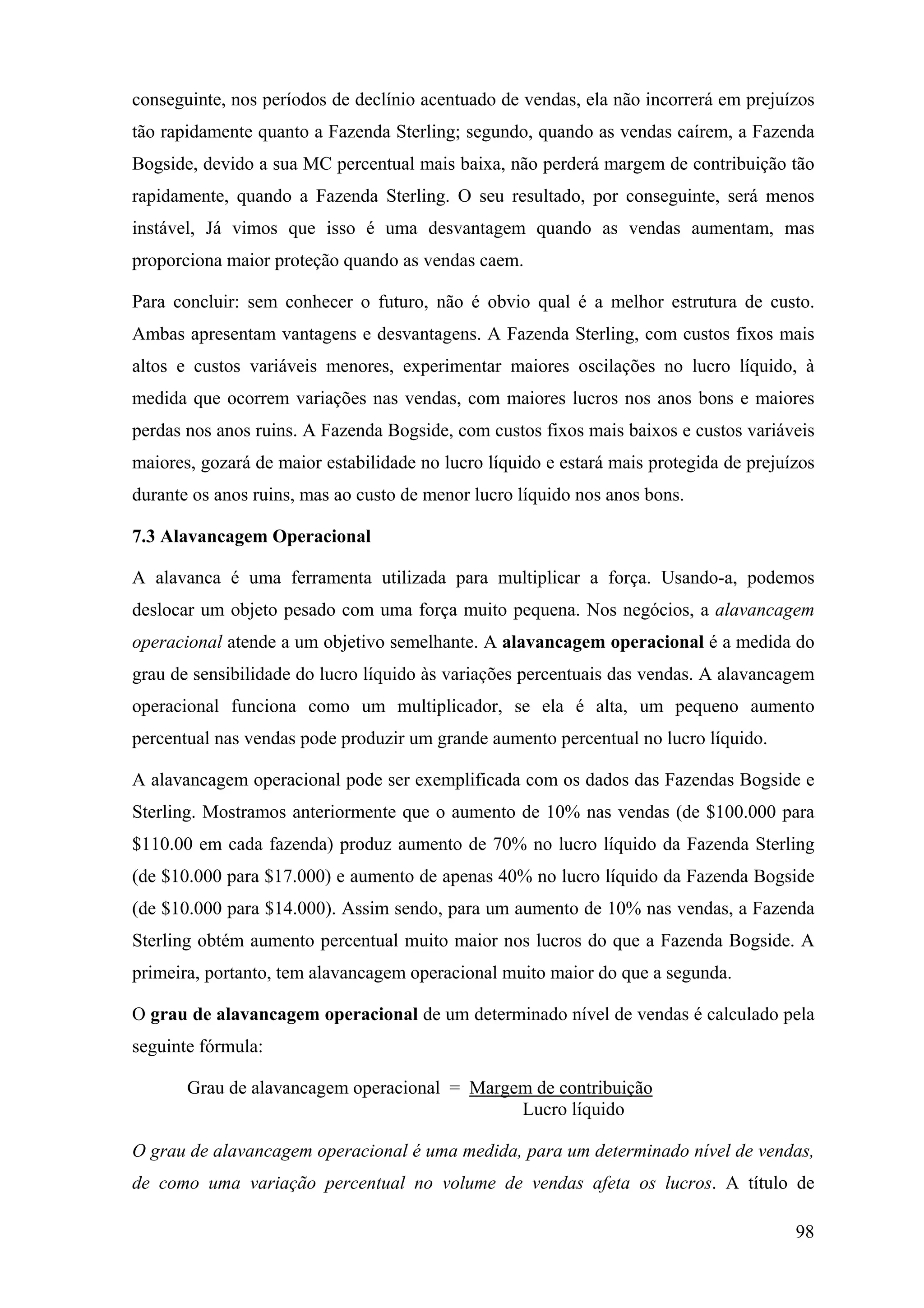 conseguinte, nos períodos de declínio acentuado de vendas, ela não incorrerá em prejuízos
tão rapidamente quanto a Fazenda Sterling; segundo, quando as vendas caírem, a Fazenda
Bogside, devido a sua MC percentual mais baixa, não perderá margem de contribuição tão
rapidamente, quando a Fazenda Sterling. O seu resultado, por conseguinte, será menos
instável, Já vimos que isso é uma desvantagem quando as vendas aumentam, mas
proporciona maior proteção quando as vendas caem.

Para concluir: sem conhecer o futuro, não é obvio qual é a melhor estrutura de custo.
Ambas apresentam vantagens e desvantagens. A Fazenda Sterling, com custos fixos mais
altos e custos variáveis menores, experimentar maiores oscilações no lucro líquido, à
medida que ocorrem variações nas vendas, com maiores lucros nos anos bons e maiores
perdas nos anos ruins. A Fazenda Bogside, com custos fixos mais baixos e custos variáveis
maiores, gozará de maior estabilidade no lucro líquido e estará mais protegida de prejuízos
durante os anos ruins, mas ao custo de menor lucro líquido nos anos bons.

7.3 Alavancagem Operacional

A alavanca é uma ferramenta utilizada para multiplicar a força. Usando-a, podemos
deslocar um objeto pesado com uma força muito pequena. Nos negócios, a alavancagem
operacional atende a um objetivo semelhante. A alavancagem operacional é a medida do
grau de sensibilidade do lucro líquido às variações percentuais das vendas. A alavancagem
operacional funciona como um multiplicador, se ela é alta, um pequeno aumento
percentual nas vendas pode produzir um grande aumento percentual no lucro líquido.

A alavancagem operacional pode ser exemplificada com os dados das Fazendas Bogside e
Sterling. Mostramos anteriormente que o aumento de 10% nas vendas (de $100.000 para
$110.00 em cada fazenda) produz aumento de 70% no lucro líquido da Fazenda Sterling
(de $10.000 para $17.000) e aumento de apenas 40% no lucro líquido da Fazenda Bogside
(de $10.000 para $14.000). Assim sendo, para um aumento de 10% nas vendas, a Fazenda
Sterling obtém aumento percentual muito maior nos lucros do que a Fazenda Bogside. A
primeira, portanto, tem alavancagem operacional muito maior do que a segunda.

O grau de alavancagem operacional de um determinado nível de vendas é calculado pela
seguinte fórmula:

       Grau de alavancagem operacional = Margem de contribuição
                                              Lucro líquido

O grau de alavancagem operacional é uma medida, para um determinado nível de vendas,
de como uma variação percentual no volume de vendas afeta os lucros. A título de

                                                                                        98
 