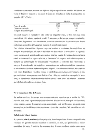vendedores colocam os produtos em lojas de artigos esportivos na América do Norte e na
bacia do Pacífico. Seguem-se os dados de duas das pranchas de surfe da companhia, os
modelos XR7 e Turbo:

                                                               Modelo
                                                     XR7                  TURBO
Preço de venda                                       $100                  $150
Despesas variáveis                                    75                   132
Margem de contribuição                                25                    18

Em qual modelo os vendedores vão tentar se empenhar mais, se lhes for paga uma
comissão de 10% sobre a receita de venda? A resposta é: o Turbo, que tem preço mais alto.
Entretanto, do ponto de vista da empresa, os lucros serão maiores se os vendedores derem
preferência ao modelo XR7, que tem margem de contribuição maior.
Para eliminar tais conflitos, algumas empresas baseiam as comissões dos vendedores na
margem de contribuição, em vez de basearem-nas nas vendas. O raciocínio é o seguinte:
como a margem de contribuição representa o total da receita de vendas disponível para
cobrir as despesas fixas e para os lucros, o "bem-estar" da empresa será máximo quando a
margem de contribuição for maximizada. Vinculando a comissão dos vendedores à
margem de contribuição, os vendedores automaticamente serão estimulados a concentrar-
se no elemento de maior importância para a empresa. Não há necessidade de preocupar-se
com o mix de produtos vendidos, porque os vendedores automaticamente venderão o mix
que maximizará a margem de contribuição. Com efeito, ao maximizar o seu próprio bem-
estar, os vendedores automaticamente maximizarão o "bem-estar" da empresa - supondo
que não haja alteração nas despesas fixas.




7.4 O Conceito de Mix de Vendas

As seções anteriores deram-nos uma compreensão dos preceitos que a análise de CVL
envolve, bem como alguns exemplos selecionados de como esses princípios são utilizados
pelos gerentes. Antes de encerrar nossa apresentação, será útil levarmos em conta uma
outra aplicação das idéias que desenvolvemos - o uso dos conceitos CVL na análise do mix
de vendas.

Definição do Mix de Vendas

A expressão mix de vendas significa proporção à qual os produtos de uma companhia são
vendidos. Os gerentes tentam encontrar o composto, ou mix, que proporciona a maior
quantidade de lucro. A maioria das empresas tem diversos produtos, muitas vezes com
                                                                                101
 
