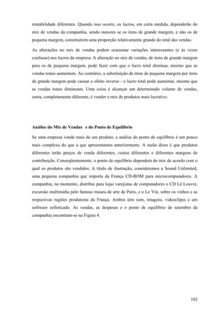 rentabilidade diferentes. Quando isso ocorre, os lucros, em certa medida, dependerão do
mix de vendas da companhia, sendo maiores se os itens de grande margem, e não os de
pequena margem, constituírem uma proporção relativamente grande do total das vendas.

As alterações no mix de vendas podem ocasionar variações interessantes (e às vezes
confusas) nos lucros da empresa. A alteração no mix de vendas, de itens de grande margem
para os de pequena margem, pode fazer com que o lucro total diminua, mesmo que as
vendas totais aumentem. Ao contrário, a substituição de itens de pequena margem por itens
de grande margem pode causar o efeito inverso - o lucro total pode aumentar, mesmo que
as vendas totais diminuam. Uma coisa é alcançar um determinado volume de vendas,
outra, completamente diferente, é vender o mix de produtos mais lucrativo.




Análise do Mix de Vendas e do Ponto de Equilíbrio

Se uma empresa vende mais de um produto, a análise do ponto de equilíbrio é um pouco
mais complexa do que a que apresentamos anteriormente. A razão disso é que produtos
diferentes terão preços de venda diferentes, custos diferentes e diferentes margens de
contribuição. Conseqüentemente, o ponto de equilíbrio dependerá do mix de acordo com o
qual os produtos são vendidos. A título de ilustração, consideremos a Sound Unlimited,
uma pequena companhia que importa da França CD-ROM para microcomputadores. A
companhia, no momento, distribui para lojas varejistas de computadores o CD Lê Louvre,
excursão multimídia pelo famoso museu de arte de Paris, e o Le Vin, sobre os vinhos e as
respectivas regiões produtoras da França. Ambos têm som, imagens, videoclipes e um
software sofisticado. As vendas, as despesas e o ponto de equilíbrio de setembro da
companhia encontram-se na Figura 4.




                                                                                     102
 