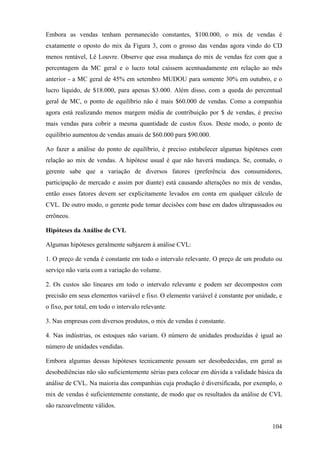 Embora as vendas tenham permanecido constantes, $100.000, o mix de vendas é
exatamente o oposto do mix da Figura 3, com o grosso das vendas agora vindo do CD
menos rentável, Lê Louvre. Observe que essa mudança do mix de vendas fez com que a
percentagem da MC geral e o lucro total caíssem acentuadamente em relação ao mês
anterior - a MC geral de 45% em setembro MUDOU para somente 30% em outubro, e o
lucro líquido, de $18.000, para apenas $3.000. Além disso, com a queda do percentual
geral de MC, o ponto de equilíbrio não é mais $60.000 de vendas. Como a companhia
agora está realizando menos margem média de contribuição por $ de vendas, é preciso
mais vendas para cobrir a mesma quantidade de custos fixos. Deste modo, o ponto de
equilíbrio aumentou de vendas anuais de $60.000 para $90.000.

Ao fazer a análise do ponto de equilíbrio, é preciso estabelecer algumas hipóteses com
relação ao mix de vendas. A hipótese usual é que não haverá mudança. Se, contudo, o
gerente sabe que a variação de diversos fatores (preferência dos consumidores,
participação de mercado e assim por diante) está causando alterações no mix de vendas,
então esses fatores devem ser explicitamente levados em conta em qualquer cálculo de
CVL. De outro modo, o gerente pode tomar decisões com base em dados ultrapassados ou
errôneos.

Hipóteses da Análise de CVL

Algumas hipóteses geralmente subjazem à análise CVL:

1. O preço de venda é constante em todo o intervalo relevante. O preço de um produto ou
serviço não varia com a variação do volume.

2. Os custos são lineares em todo o intervalo relevante e podem ser decompostos com
precisão em seus elementos variável e fixo. O elemento variável é constante por unidade, e
o fixo, por total, em todo o intervalo relevante.

3. Nas empresas com diversos produtos, o mix de vendas é constante.

4. Nas indústrias, os estoques não variam. O número de unidades produzidas é igual ao
número de unidades vendidas.

Embora algumas dessas hipóteses tecnicamente possam ser desobedecidas, em geral as
desobediências não são suficientemente sérias para colocar em dúvida a validade básica da
análise de CVL. Na maioria das companhias cuja produção é diversificada, por exemplo, o
mix de vendas é suficientemente constante, de modo que os resultados da análise de CVL
são razoavelmente válidos.


                                                                                      104
 