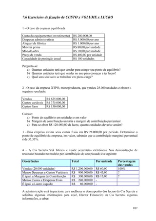 7.6 Exercícios de fixação de CUSTO x VOLUME x LUCRO

1 - O caso da empresa equilibrada

Custo do equipamento (investimento)    R$ 200.000,00
Despesas administrativas               R$ 5.000,00 por ano
Aluguel da fábrica                     R$ 1.000,00 por ano
Matéria prima                          R$ 80,00 por unidade
Mão-de-obra                            R$ 70,00 por unidade
Preço de venda                         R$ 400,00 por unidade
Capacidade de produção anual           R$ 100 unidades

Pergunta-se:
   a) Quantas unidades terá que vender para atingir seu ponto de equilíbrio?
   b) Quantas unidades terá que vender no ano para começar a ter lucro?
   c) Qual será seu lucro se trabalhar em plena carga?


2 - O caso da empresa XTPO, monoprodutora, que vendeu 25.000 unidades e obteve o
seguinte resultado:

Vendas             R$ 625.000,00
Custos variáveis   R$ 375.000,00
Custos fixos       R$ 150.000,00

Calcule:
   a) Ponto de equilíbrio em unidades e em valor
   b) Margem de contribuição unitária e margem de contribuição percentual
   c) Para se obter R$ 120.000,00 de lucro, quantas unidades deveria vender?

3 –Uma empresa estima seus custos fixos em R$ 28.000,00 por período. Determinar o
ponto de equilíbrio da empresa, em valor, sabendo que a contribuição marginal percentual
é de 33,33%.


4 – A Cia Secreta S/A fabrica e vende secretárias eletrônicas. Sua demonstração de
resultado baseado no modelo por contribuição do ano passado é a seguinte:

Ocorrências                           Total             Por unidade       Percentagem
                                                                          das vendas
Vendas (20.000 unidades)              R$ 1.200.000,00   R$ 60,00          100%
Menos Despesas e Custos Variáveis     R$ 900.000,00     R$ 45,00          ?
É igual a Margem de Contribuição      R$ 300.000,00     R$ 15,00          ?
Menos Custos e Despesas Fixas         R$ 240.000,00     -
É igual a Lucro Líquido               R$    60.000,00   -

A administração está impaciente para melhorar o desempenho dos lucros da Cia Secreta e
solicitou algumas informações para você, Diretor Financeiro da Cia Secreta, algumas
informações, a saber:


                                                                                    107
 
