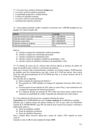 17 - Os custos fixos unitários diminuem sempre que:
( ) os custos variáveis unitários aumentam
( ) a quantidade produzida e vendida diminui
( ) o ponto de equilíbrio aumenta
( ) os custos variáveis totais diminuem
( ) nenhuma das respostas anteriores


18 - Uma empresa pretende vender e produzir no próximo ano 1.200.000 unidades de seu
produto. Os valores orçados são:

ITEM                                               VALOR
Total das receitas de vendas esperadas             R$ 7.200.000,00
Total dos custos variáveis                         R$ 2.880.000,00
Total dos custos fixos                             R$ 1.800.000,00
Capital investido na empresa                       R$ 10.000.000,00
Custo de oportunidade                              18%

Pede-se:
   a) calcular a margem de contribuição unitária do produto
   b) calcular a margem de contribuição percentual
   c) calcular a margem de contribuição total
   d) calcular o ponto de equilíbrio contábil em quantidade e valor
   e) calcular o ponto de equilíbrio econômico em quantidade e valor

19 - O analista de custos da Cia. Fellucci ltda resolveu aplicar as técnicas de análise do
ponto de equilíbrio para verificar o crescimento da empresa.
Sabia que a mesma vinha consistentemente vendendo, nos últimos tempos, 30.000 pacotes
de algodão, para fins farmacêuticos, por mês, a base de $ 35,00 por pacote. Seus custos
fixos têm sido aproximadamente de $ 472.500,00 por mês, e os custos variáveis são de $
15,00 por pacote.
Suas dúvidas são as seguintes;
    a) Qual a margem de segurança da empresa ?
    b) Um aumento de 2.000 unidades na margem de segurança trará que efeito sobre o
        lucro?
    c) Se fosse possível uma redução de 20% sobre os custos fixos, o que acontecerá com
        a margem de segurança em termos percentuais?
    d) Se a empresa desejar um aumento de 40% sobre seus lucros atuais, quanto deverá
        aumentar em quantidade de vendas? (supondo não alteração dos custos atuais)

20 - Uma industria de televisores tem a seguinte estrutura de custos:
Custos fixos de $ 20.000.000,00 por mês e Custos variáveis de $ 4.000,00 por unidade.
Sabendo que a empresa deseja um retorno mínimo de 10% ao ano sobre seu Patrimônio
Líquido de $ 240.000.000,00 e que 20% do total de seus Custos Fixos anuais é referente à
depreciação, pede-se:
    a) Ponto de equilíbrio contábil
    b) Ponto de equilíbrio econômico
    c) Ponto de equilíbrio financeiro
Para a solução desse exercício adotar que o preço de venda é 50% superior ao custo
variável.
Calcular os itens A, B e C pela unidade de tempo ANO.

                                                                                      112
 