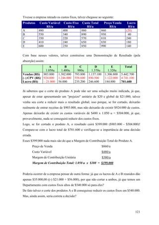 Tivesse a empresa rateado os custos fixos, talvez chegasse ao seguinte:
Produtos       Custo Variável    Custo Fixo    Custo Total      Preço Venda      Lucro
                   R$/u             R$/u          R$/u             R$/u          R$/u
A             480               400           880             860               (20)
B             550               340           890             930                40
C             350               220           570             810               240
D             410               240           650             830               180
E             600               250           850             990               140

Com base nesses valores, talvez construísse uma Demonstração de Resultado (pela
absorção) assim:
                  A              B         C            D             E        Total
               1.050u         1.400u      980u       1.370u        1.320u
Vendas (R$) 903.000         1.302.000   793.800    1.137.100     1.306.800   5.442.700
(–) CPV (R$) 924.000        1.246.000   558.600    890.500       1.122.000   4.741.100
Lucro (R$)   – 21.000       56.000      235.200    246.600       184.800     701.600

Já sabemos que o corte do produto A pode não ser uma solução muito indicada, já que,
apesar de estar apresentando um "prejuízo" unitário de $20 e global de $21.000, talvez
venha seu corte a reduzir mais o resultado global; isso porque, se for cortado, deixarão
realmente de entrar receitas de $903.000, mas não deixarão de existir $924.000 de custos.
Apenas deixarão de existir os custos variáveis de $480 x 1.050 u = $504.000, já que,
provavelmente, nada se conseguirá reduzir dos custos fixos.
Logo, se for cortado o produto A, o resultado cairá $399.000 ($903.000 - $504.000)!
Compare-se com o lucro total de $701.600 e verifique-se a importância de uma decisão
errada.
Esses $399.000 nada mais são do que a Margem de Contribuição Total do Produto A.
          Preço de Venda                                       $860/u
          Custo Variável                                       $480/u
          Margem de Contribuição Unitária                      $380/u
          Margem de Contribuição Total: 1.050 u x $380 = $399.000


Poderia ocorrer de a empresa pensar de outra forma: já que os lucros de A e B reunidos dão
apenas $35.000,00 ((-) $21.000 + $56.000), por que não cortar a ambos, já que temos um
Departamento com custos fixos altos de $540.000 só para eles?
De fato talvez o corte dos produtos A e B conseguisse reduzir os custos fixos em $540.000.
Mas, ainda assim, seria correta a decisão?



                                                                                         121
 