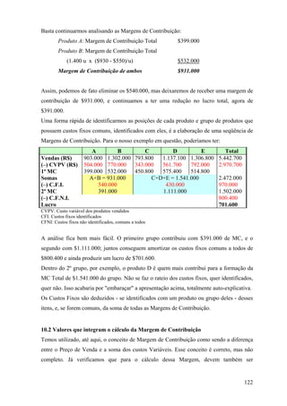 Basta continuarmos analisando as Margens de Contribuição:
        Produto A: Margem de Contribuição Total           $399.000
        Produto B: Margem de Contribuição Total
            (1.400 u x ($930 - $550)/u)                   $532.000
        Margem de Contribuição de ambos                   $931.000


Assim, podemos de fato eliminar os $540.000, mas deixaremos de receber uma margem de
contribuição de $931.000, e continuamos a ter uma redução no lucro total, agora de
$391.000.
Uma forma rápida de identificarmos as posições de cada produto e grupo de produtos que
possuem custos fixos comuns, identificados com eles, é a elaboração de uma seqüência de
Margens de Contribuição. Para o nosso exemplo em questão, poderíamos ter:
                        A         B        C        D          E              Total
Vendas (R$)          903.000 1.302.000 793.800  1.137.100 1.306.800        5.442.700
(–) CVPV (R$)        504.000 770.000 343.000    561.700    792.000         2.970.700
1ª MC                399.000 532.000 450.800    575.400    514.800
Somas                  A+B = 931.000         C+D+E = 1.541.000             2.472.000
(–) C.F.I.                540.000                430.000                   970.000
2ª MC                     391.000               1.111.000                  1.502.000
(–) C.F.N.I.                                                               800.400
Lucro                                                                      701.600
CVPV: Custo variável dos produtos vendidos
CFI: Custos fixos identificados
CFNI: Custos fixos não identificados, comuns a todos


A análise fica bem mais fácil. O primeiro grupo contribuiu com $391.000 de MC, e o
segundo com $1.111.000; juntos conseguem amortizar os custos fixos comuns a todos de
$800.400 e ainda produzir um lucro de $701.600.
Dentro do 2º grupo, por exemplo, o produto D é quem mais contribui para a formação da
MC Total de $1.541.000 do grupo. Não se faz o rateio dos custos fixos, quer identificados,
quer não. Isso acabaria por "embaraçar" a apresentação acima, totalmente auto-explicativa.
Os Custos Fixos são deduzidos - se identificados com um produto ou grupo deles - desses
itens, e, se forem comuns, da soma de todas as Margens de Contribuição.


10.2 Valores que integram o cálculo da Margem de Contribuição
Temos utilizado, até aqui, o conceito de Margem de Contribuição como sendo a diferença
entre o Preço de Venda e a soma dos custos Variáveis. Esse conceito é correto, mas não
completo. Já verificamos que para o cálculo dessa Margem, devem também ser


                                                                                       122
 