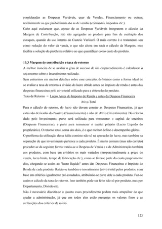 consideradas as Despesas Variáveis, quer de Vendas, Financiamento ou outras;
normalmente as que predominam são as de vendas (comissões, impostos etc.).
Cabe aqui esclarecer que, apesar de as Despesas Variáveis integrarem o cálculo da
Margem de Contribuição, não são agregadas ao produto para fins de avaliação dos
estoques, quando do uso interno do Custeio Variável. O mais correto é o tratamento seu
como redução do valor da venda, o que não altera em nada o cálculo da Margem, mas
facilita a solução do problema relativo ao que quantificar como custo do produto.


10.3 Margem de contribuição e taxa de retorno
A melhor maneira de se avaliar o grau de sucesso de um empreendimento é calculando o
seu retorno sobre o investimento realizado.
Sem entrarmos em muitos detalhes sobre esse conceito, definimos como a forma ideal de
se avaliar a taxa de retorno a divisão do lucro obtido antes do imposto de renda e antes das
despesas financeiras pelo ativo total utilizado para a obtenção do produto.
Taxa de Retorno = Lucro Antes do Imposto de Renda e antes da Despesa Financeira
                                              Ativo Total
Para o cálculo do retorno, do lucro não devem constar as Despesas Financeiras, já que
estas são derivadas do Passivo (Financiamento) e não do Ativo (Investimento). Do retorno
dado pelo Investimento, parte será utilizada para remunerar o capital de terceiros
(Despesas Financeiras), e parte para remunerar o capital próprio (Lucro Líquido do
proprietário). O retorno total, soma dos dois, é o que melhor define o desempenho global.
O problema da utilização dessa idéia consiste não só na apuração do lucro, mas também na
separação de que investimento pertence a cada produto. É muito comum (mas não correto)
proceder-se da seguinte forma: rateia-se a Despesa de Venda e a de Administração também
aos produtos, com base em critérios os mais variados (proporcionalmente a preço de
venda, lucro bruto, tempo de fabricação etc.), como se fizesse parte do custo propriamente
dito, chegando-se assim ao "lucro líquido" antes das Despesas Financeiras e Imposto de
Renda de cada produto. Rateia-se também o investimento (ativo) total pelos produtos, com
base em critérios igualmente pré-estudados, atribuindo-se parte dele a cada produto. Faz-se
assim o cálculo da taxa de retorno. Isso também pode ser feito não só por produto, mas por
Departamento, Divisão etc.
Não é necessário discutir-se o quanto esses procedimento podem mais atrapalhar do que
ajudar a administração, já que em todos eles estão presentes os valores fixos e as
atribuições dos critérios de rateio.


                                                                                        123
 