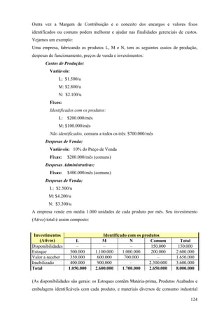 Outra vez a Margem de Contribuição e o conceito dos encargos e valores fixos
identificados ou comuns podem melhorar e ajudar nas finalidades gerenciais de custos.
Vejamos um exemplo:
Uma empresa, fabricando os produtos L, M e N, tem os seguintes custos de produção,
despesas de funcionamento, preços de venda e investimentos:
       Custos de Produção:
         Variáveis:
              L: $1.500/u
              M: $2.800/u
              N: $2.100/u
         Fixos:
         Identificados com os produtos:
              L:   $200.000/mês
              M: $100.000/mês
         Não identificados, comuns a todos os três: $700.000/mês
       Despesas de Venda:
         Variáveis: 10% do Preço de Venda
         Fixas:    $200.000/mês (comuns)
       Despesas Administrativas:
         Fixas:    $400.000/mês (comuns)
       Despesas de Venda:
         L: $2.500/u
         M: $4.200/u
         N: $3.300/u
A empresa vende em média 1.000 unidades de cada produto por mês. Seu investimento
(Ativo) total é assim composto:


 Investimentos                         Identificado com os produtos
    (Ativos)           L               M             N         Comum        Total
Disponibilidades       –               –             –         150.000     150.000
Estoque             300.000        1.100.000     1.000.000     200.000    2.600.000
Valor a receber     350.000         600.000       700.000         –       1.650.000
Imobilizado         400.000         900.000          –        2.300.000   3.600.000
Total              1.050.000       2.600.000     1.700.000    2.650.000   8.000.000

(As disponibilidades são gerais: os Estoques contêm Matéria-prima, Produtos Acabados e
embalagens identificáveis com cada produto, e materiais diversos de consumo industrial

                                                                                  124
 
