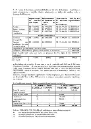 8 - A Fábrica de bicicletas Aluminium Ltda fabrica três tipos de bicicletas – para trilhas de
barro, montanhismo e corrida. Abaixo relacionamos os dados das vendas, custos e
despesas do último ano:

                      Departamento Departamento Departamento                Total dos três
                      de    bicicletas de bicicletas de de bicicletas       departamentos
                      de Corrida       Trilhas       de de
                                       Barro            Montanhismo
Vendas                R$ 60.000,00     R$ 90.000,00     R$ 150.000,00       R$ 300.000,00
Custos variáveis      R$ 33.000,00     R$ 27.000,00     R$ 60.000,00        R$ 120.000,00
Margem                R$ 27.000,00     R$ 63.000,00     R$ 90.000,00        R$ 180.000,00
contribuição
                              Custos/Despesas fixas
Despesas        com R$ 6.000,00    R$ 10.000,00     R$ 14.000,00 R$ 30.000,00
propagandas
Salários          dos R$ 10.000,00   R$ 12.000,00      R$ 13.000,00         R$ 35.000,00
vendedores de cada
tipo de bicicleta
Depreciação geral (comum a todas bicicletas)                                R$ 40.000,00
Despesas Administrativas geral (comum a todas as bicicletas)                R$ 44.000,00
Lucro líquido total (soma dos lucros ou prejuízos dos três tipos de         R$ 31.000,00
bicicletas)
Quantidade                 10.000            15.000            25.000            50.000
produzida

a) Partindo-se do princípio de que tudo o que é produzido pela Fábrica de bicicletas
Aluminium é vendido, calcule o lucro/prejuízo líquido de cada um dos três departamentos
de bicicletas. Para tanto será necessário, antes de mais nada, o rateio das despesas/custos
fixos comuns a todas as bicicletas. Faça o rateio baseado no montante de vendas de cada
tipo de bicicleta.
b) Caso a produção de algum departamento resulte em prejuízo, esse departamento deverá
ser desativado? Sim ou Não ? Desenvolva os cálculos que julgar necessário e justifique
sua resposta.

9 - Considere os seguintes dados para a decisão de comprar ou fabricar:
                              CUSTO UNITÁRIO                    10.000 UNIDADES
                          FABRICAR COMPRAR                 FABRICAR       COMPRAR
Preço de compra                 -               26               -          260.000
Custos variáveis
- mão de obra direta            6                -            60.000           -
- materiais                    12                -           120.000           -
- custos indiretos              3                -            30.000           -
variáveis
Custos fixos absorvidos         7                -            70.000           -
Custo total                    28               26           280.000        260.000

Pede-se: OPTANDO POR COMPRAR, qual deve ser a decisão da empresa se:
a)     não houver nenhuma redução dos custos absorvidos;
b)     se houver redução de 50% dos custos absorvidos;
c)     se houver redução de 100% dos custos absorvidos.

                                                                                          133
 