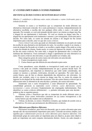 12 CUSTOS IMPUTADOS E CUSTOS PERDIDOS

IDENTIFICAÇÃO DOS CUSTOS E BENEFÍCIOS RELEVANTES

Objetivo 1: estabelecer a diferença entre custos relevantes e custos irrelevantes para a
tomada de decisão.

        Somente os custos e os benefícios que se comportam de modo diferente nas
alternativas interessam à decisão. Se o custo permanecer o mesmo, independentemente da
alternativa escolhida, a escolha não tem qualquer efeito sobre o custo e ele pode ser
ignorado. Por exemplo, se você está tentando decidir entre ir ao cinema ou alugar uma fita,
o aluguel do seu apartamento é irrelevante. Vá você ao cinema ou alugue uma fita, o
aluguel do seu apartamento será exatamente o mesmo e, por conseguinte, irrelevante para a
decisão. Por outro lado, os custos da entrada do cinema e do aluguel da fita seriam
importantes para a decisão, uma vez que são custos evitáveis.
        Custo evitável é um custo que pode ser eliminado totalmente ou em parte em razão
da escolha de uma alternativa em detrimento de outra. Ao escolher a opção ir ao cinema, o
custo do aluguel da fita pode ser evitado e, ao escolher a opção alugar a fita, pode-se evitar
o custo da entrada do cinema. Sendo assim, os custos do ingresso do cinema e do aluguel
da fita são custos evitáveis. Por outro lado, o aluguel do apartamento não é evitável em
nenhuma das alternativas. Você continuará a alugar o apartamento em uma alternativa ou
outra. Os custos evitáveis são relevantes; os que não podem ser evitados, não.
        Duas categorias gerais de custos nunca são relevantes em uma decisão:
        1. Custos irrecuperáveis (sunk costs).
        2. Custos futuros que não diferem de uma alternativa para outra.

        Como aprendemos, custo afundado ou irrecuperável (sunk cost) é aquele que já
ocorreu e não pode ser evitado, independentemente do que o gerente decida fazer. Os
custos irrecuperáveis, não importam as alternativas que estão sendo consideradas, são
sempre os mesmos e, portanto, irrelevantes, devendo ser ignorados. Por outro lado, os
custos futuros, que de fato se alteram dependendo das alternativas, são relevantes. Ao
decidir, por exemplo, entre ir ao cinema ou alugar uma fita, os custos da compra do
ingresso ou do aluguel da fita ainda não ocorreram. Eles são custos futuros evitáveis que se
diferenciam entre as alternativas de uma decisão e, portanto, são custos relevantes.
        Juntamente com o custo irrecuperável, o custo diferencial foi apresentado. Na
contabilidade gerencial, as expressões custos evitáveis, custos diferenciais, custos
incrementais e custos relevantes freqüentemente são empregadas indistintamente. Para
identificar os custos evitáveis (diferenciais) – e, portanto relevantes para uma decisão –
podem-se dar os seguintes passos:
1.      Eliminar custos e benefícios que não se comportam de modo diferente entre as
   alternativas. Esses custos irrelevantes consistem em (a) custos irrecuperáveis e (b)
   custos futuros que não mudam com as alternativas.
2.      Utilizar, na decisão, os custos e benefícios restantes, que mudam de acordo com as
   alternativas. Os custos que permanecem são diferenciais e evitáveis.

Custos Diferentes para Objetivos Diferentes
        Precisamos reconhecer, para início de discussão, que os custos relevantes para uma
decisão não são necessariamente importantes para outra. Colocado em termos simples, isso
significa que o administrador precisa de custos diferentes para objetivos diferentes. Um
determinado grupo de custos pode ser importante para um objetivo, já para outro objetivo
pode ser importante um outro conjunto inteiramente distinto. Assim, em cada situação o

                                                                                          137
 
