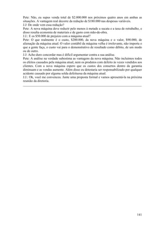 Pete: Não, eu supus venda total de $2.000.000 nos próximos quatro anos em ambas as
situações. A vantagem real decorre da redução de $180.000 nas despesas variáveis.
J.J: De onde vem essa redução?
Pete: A nova máquina deve reduzir pelo menos à metade a sucata e a taxa de retrabalho, e
disso resulta economia de materiais e de gasto com mão-de-obra.
J.J.: E os $50.000 de prejuízo com a máquina atual?
Pete: O que realmente é o custo, $200.000, da nova máquina e o valor, $90.000, de
alienação da máquina atual. O valor contábil da máquina velha é irrelevante, não importa o
que a gente faça, o custo vai para o demonstrativo de resultado como débito, de um modo
ou de outro.
J.J: Acho duro concordar mas é difícil argumentar contra a sua análise.
Pete: A análise na verdade subestima as vantagens da nova máquina. Não incluímos todos
os efeitos causados pela máquina atual, nem os produtos com defeito às vezes vendidos aos
clientes. Com a nova máquina espero que os custos dos consertos dentro da garantia
diminuam e as vendas aumente. Além disso eu detestaria ser responsabilizado por qualquer
acidente causado por alguma solda defeituosa da máquina atual.
J.J.: Ok, você me convenceu. Junte uma proposta formal e vamos apresentá-la na próxima
reunião da diretoria.
_________________________________________________________________________




                                                                                      141
 