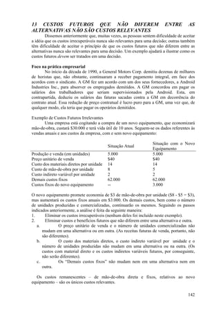 13 CUSTOS FUTUROS QUE NÃO DIFEREM                                         ENTRE        AS
ALTERNATIVAS NÃO SÃO CUSTOS RELEVANTES
        Dissemos anteriormente que, muitas vezes, as pessoas sentem dificuldade de aceitar
a idéia que os custos irrecuperáveis nunca são relevantes para uma decisão; outras também
têm dificuldade de aceitar o princípio de que os custos futuros que não diferem entre as
alternativas nunca são relevantes para uma decisão. Um exemplo ajudará a ilustrar como os
custos futuros devem ser tratados em uma decisão.

Foco na prática empresarial
        No início da década de 1990, a General Motors Corp. demitiu dezenas de milhares
de horistas que, não obstante, continuaram a receber pagamento integral, em face dos
acordos com o sindicato. A GM fez um acordo com um dos seus fornecedores, a Android
Industries Inc., para absorver os empregados demitidos. A GM concordou em pagar os
salários dos trabalhadores que seriam supervisionados pela Android. Esta, em
contrapartida, deduziu os salários das faturas sacadas contra a GM em decorrência do
contrato atual. Essa redução de preço contratual é lucro puro para a GM, uma vez que, de
qualquer modo, ela teria que pagar os operários demitidos.

Exemplo de Custos Futuros Irrelevantes
       Uma empresa está cogitando a compra de um novo equipamento, que economizará
mão-de-obra, custará $30.000 e terá vida útil de 10 anos. Seguem-se os dados referentes às
vendas anuais e aos custos da empresa, com e sem novo equipamento:

                                                                   Situação com o Novo
                                          Situação Atual
                                                                   Equipamento
Produção e venda (em unidades)            5.000                    5.000
Preço unitário de venda                   $40                      $40
Custo dos materiais diretos por unidade   14                       14
Custo de mão-de-obra por unidade          8                        5
Custo indireto variável por unidade       2                        2
Demais custos fixos                       62.000                   62.000
Custos fixos do novo equipamento          --                       3.000

O novo equipamento promete economia de $3 de mão-de-obra por unidade ($8 - $5 = $3),
mas aumentará os custos fixos anuais em $3.000. Os demais custos, bem como o número
de unidades produzidas e comercializadas, continuarão os mesmos. Seguindo os passos
indicados anteriormente, a análise é feita da seguinte maneira:
1.      Eliminar os custos irrecuperáveis (nenhum deles foi incluído neste exemplo).
2.      Eliminar custos e benefícios futuros que não diferem entre uma alternativa e outra.
   a.          O preço unitário de venda e o número de unidades comercializadas não
      mudam em uma alternativa ou em outra. (As receitas futuras de venda, portanto, não
      são diferentes).
   b.          O custo dos materiais diretos, o custo indireto variável por unidade e o
      número de unidades produzidas não mudam em uma alternativa ou na outra. (Os
      custos com material direto e os custos indiretos variáveis futuros, por conseguinte,
      não serão diferentes).
   c.          Os “Demais custos fixos” não mudam nem em uma alternativa nem em
      outra.

  Os custos remanescentes – de mão-de-obra direta e fixos, relativos ao novo
equipamento – são os únicos custos relevantes.

                                                                                       142
 