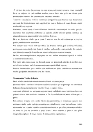 A estrutura de custos da empresa, no curto prazo, determinará se certo preço produzirá
lucro ou prejuízo em cada unidade vendida, mas o lucro total pode ser afetado pelas
mudanças na demanda dos consumidores e no meio ambiente.
Também é verdade que políticas econômicas competitivas que afetam o nível da demanda
agregada são freqüentemente mais significativas, para as decisões de preço, do que o custo
total unitário da empresa.
Entretanto, assim como existem diferentes conceitos e mensurações de custo, que são
relevantes para diferentes problemas de decisão, existe também grande variedade de
circunstâncias que requerem diferentes políticas de preço.
Deve ser lembrado, ainda, que o preço é somente uma das alternativas que a empresa
possui para influenciar a demanda.
Um aumento nas vendas pode ser obtido de diversas formas, por exemplo: utilizando
propaganda, aumentando sua força de vendas, melhorando a apresentação do produto,
aperfeiçoando seu estilo de vendas, ou mesmo reduzindo o preço do produto.
De fato, alterar sua política de preço pode não ser a melhor maneira de expandir as vendas
e aumentar a lucratividade.
Por outro lado, uma queda na demanda pode ser contornada através da melhora nos
métodos de venda ao invés de um aumento na competitividade o preço.
Pode-se mesmo dizer que a análise dos problemas de preço concentra-se somente nos
fatores que podem influenciar o nível das vendas.


Natureza das Teorias de Preço
Duas influências distintas sobressaem nas diversas teorias de preço.
Primeiro existe a influência da teoria econômica clássica que se preocupa em estabelecer
linhas mestras para se encontrar o melhor preço ou o preço ótimo.
A segunda influência nas teorias de preço deriva da tradição do conservadorismo, isto é, os
gestores devem levar em conta os custos, a fim de estabelecer um ponto mínimo para o
preço.
Em contraste evidente com a visão clássica dos economistas, os homens de negócios e os
contadores estão muito mais preocupados em estabelecerem preço que cubra os custos,
mensurados por critérios estabelecidos consensualmente, e que ofereça um razoável nível
de lucro, do que em encontrar o preço ótimo.        Nesse aspecto, o preço é uma parte
integrante dos planos de longo prazo e do planejamento orçamentário.




                                                                                       148
 