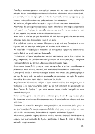 Quando as empresas possuem um contrato baseado em seu custo, mais determinada
margem, o custo é muito importante na decisão do preço do contrato. Em outras situações,
por exemplo, vendas em liquidação, o custo não é relevante, porque o preço em que os
produtos estão sendo vendidos não está relacionado com seus custos.
Normalmente, a importância dos custos da empresa situa-se entre esses dois extremos.
A relevância dos custos para as decisões de preço é influenciada também pela direção dada
em busca de seus objetivos, por exemplo, alcançar certa taxa de retorno, aumentar o valor
de suas ações no mercado, ou penetrar em um novo mercado.
Além disso, a relativa posição da empresa em um mercado particular pode ter uma
influência muito mais dominante no preço do seu custo.
Se a posição da empresa no mercado é bastante forte, ela será uma formadora de preço,
capaz de fixar um preço que será seguido por todos os outros produtores.
Por outro lado, se sua posição no mercado é tão fraca que não seja possível influenciar os
preços, ela terá que seguir os preços do mercado.
Geralmente, as teorias de preço baseadas no custo preocupam-se com os dois elementos do
preço. O primeiro, são os custos relevantes que devem ser incluídos no preço e o segundo
é a margem de lucro que deve ser adicionada para se alcançar o preço.
A margem de lucro refletirá o grau de cautela a respeito da reação dos consumidores ou a
proximidade de um possível substituto, se a empresa tentar aumentar sua lucratividade.
Cortar preços através da redução da margem de lucro pode levar a uma guerra de preço; a
margem de lucro pode ser também conservada ou aumentada, por meio de acordos
comerciais. Entretanto, esses acordos, geralmente são ilegais.
Preços baseados no custo dão a noção de que a fórmula do custo mais margem é justa e
traduzem a noção medieval de “preço justo”, que era parte importante dos ensinamentos de
Santo Tomas de Aquino, e que ainda domina nossa própria concepção de uma
comercialização justa.
Seria incorreto sugerir, como faz a teoria econômica, que as teorias dos negócios e as ações
dos homens de negócio estão dissociadas das regras de moralidade que afetam a ação dos
indivíduos.
É evidente que os homens de negócio estão preocupados em encontrarem preço “justo” e
que esse “preço justo” é aquele que, por um lado irá cobrir todos os seus custos, por outro
lado incluirá a remuneração, à medida que o comprador achar razoável pagá-la.
Neste sentido, as teorias de preço baseadas no custo refletem a interação entre a oferta e a
procura, mas diferentemente das teorias econômicas, o fazem de modo a refletir as
realidades comportamentais.

                                                                                         151
 