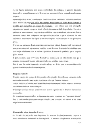Ao se deparar claramente com essas possibilidades de produção, os gestores desejarão
desenvolver uma política agressiva de preço que aumentará o lucro agregado ao alcance da
empresa.
Como explicação acima, o método do custo total levará à tendência de desenvolvimento
dessa política de preço por causa da natureza decrescente dos custos fixos unitários à
medida que aumentam as saídas de produção.              Um estágio que será alcançado,
naturalmente, quando a empresa atingir o limite de sua capacidade de produção. Em outras
palavras, o ponto em que a empresa deve estabilizar a sua produção ou incorrer em futuras
saídas de capital para a expansão da capacidade produtiva, o que a envolverá em uma
decisão de investimento de capital e em uma completa reconsideração de sua política de
preço.
O preço que a empresa deseja estabelecer, por meio do método do custo total, entretanto, é
aquele preço que seja não somente o melhor preço do ponto de vista de lucratividade, mas
que esteja relacionado com a melhor capacidade de saídas de produção que a empresa
possa manter.
É por essa razão que o “Volume Normal” de saídas deve ser estabelecido para que a
empresa possa decidir o custo total apropriado, que será base para o preço.
Esta é uma das mais importantes considerações a ser feita, pois os consumidores não
gostam de mudanças freqüentes nos preços.


Preço de Mercado
Quando o preço do produto é determinado pelo mercado, de modo que a empresa tenha
que se adaptar os níveis correntes, o problema principal é quanto produzir.
Nestas situações, o volume a ser produzido é determinado pelo custo e o lucro é planejado
de conformidade com essas condições.
O exemplo clássico em que aparecem esses índices vigentes são os diversos mercados de
commodites.
Os produtores tentam resolver as incertezas de preço, vendendo nos “mercados futuros”,
isto é, contratando agora para entregar daqui a, por exemplo, três meses, a um preço
negociado anteriormente.




Comentários sobre formação de preço
As decisões de preço são parte importante do processo de planejamento da empresa, e
estão relacionadas diretamente a seus objetivos. A natureza dos produtos, a situação do

                                                                                      153
 
