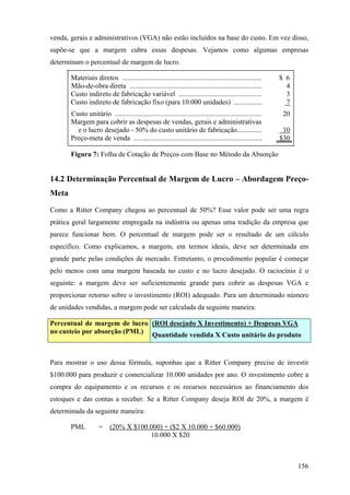 venda, gerais e administrativos (VGA) não estão incluídos na base do custo. Em vez disso,
supõe-se que a margem cubra essas despesas. Vejamos como algumas empresas
determinam o percentual de margem de lucro.

       Materiais diretos ...............................................................................    $ 6
       Mão-de-obra direta ...........................................................................         4
       Custo indireto de fabricação variável ...............................................                  3
       Custo indireto de fabricação fixo (para 10.000 unidades) ................                              7
       Custo unitário ...................................................................................    20
       Margem para cobrir as despesas de vendas, gerais e administrativas
         e o lucro desejado - 50% do custo unitário de fabricação..............                              10
       Preço-meta de venda .........................................................................        $30

       Figura 7: Folha de Cotação de Preços com Base no Método da Absorção


14.2 Determinação Percentual de Margem de Lucro – Abordagem Preço-
Meta

Como a Ritter Company chegou ao percentual de 50%? Esse valor pode ser uma regra
prática geral largamente empregada na indústria ou apenas uma tradição da empresa que
parece funcionar bem. O percentual de margem pode ser o resultado de um cálculo
específico. Como explicamos, a margem, em termos ideais, deve ser determinada em
grande parte pelas condições de mercado. Entretanto, o procedimento popular é começar
pelo menos com uma margem baseada no custo e no lucro desejado. O raciocínio é o
seguinte: a margem deve ser suficientemente grande para cobrir as despesas VGA e
proporcionar retorno sobre o investimento (ROI) adequado. Para um determinado número
de unidades vendidas, a margem pode ser calculada da seguinte maneira:

Percentual de margem de lucro (ROI desejado X Investimento) + Despesas VGA
no custeio por absorção (PML) Quantidade vendida X Custo unitário do produto



Para mostrar o uso dessa fórmula, suponhas que a Ritter Company precise de investir
$100.000 para produzir e comercializar 10.000 unidades por ano. O investimento cobre a
compra do equipamento e os recursos e os recursos necessários ao financiamento dos
estoques e das contas a receber. Se a Ritter Company deseja ROI de 20%, a margem é
determinada da seguinte maneira:

       PML           =    (20% X $100.000) + ($2 X 10.000 + $60.000)
                                      10.000 X $20



                                                                                                                  156
 